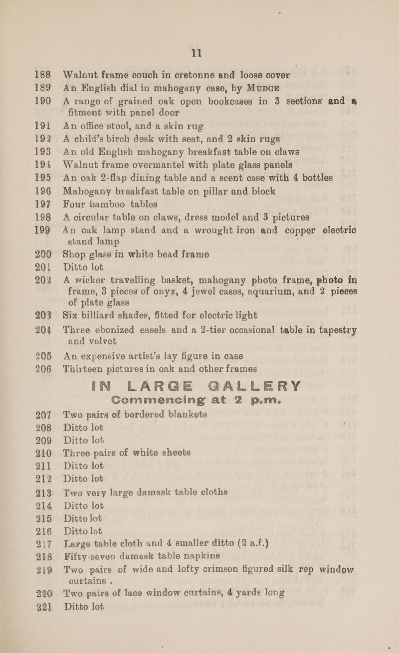 188 189 190 191 192 193 194 195 196 197 198 199 200 201 202 203 204 205 206 207 208 209 210 211 212 213 214 315 216 217 218 219 220 11 Walaut frame couch in cretonne and loose cover An English dial in mahogany case, by MupaE A range of grained oak open bookcases in 3 sections and 4 fitment with panel door An office stool, and a skin rug A child’s birch desk with seat, and 2 skin rugs An old English mahogany breakfast table on claws Walnut frame overmantel with plate glass panels An oak 2-flap dining table and a scent case with 4 bottles Mahogany breakfast table on pillar and block Four bamboo tables A circular table on claws, dress model and 3 pictures An oak lamp stand and a wrought iron and copper electric stand lamp Shop glass in white bead frame Ditto lot A wicker travelling basket, mahogany photo frame, photo i in frame, 3 pieces of onyx, 4 jowel cases, aquarium, and 2 pieces of plate glass Six billiard shades, fitted for electric light Three ebonized easels and a 2-tier occasional table in tapestry and velvet An expensive artist’s lay figure in case Thirteen pictures in oak and other frames IN LARGE GALLERY Gommencing at 2 p.m. Two pairs of bordered blankets Ditto lot Ditto lot Three pairs of white sheets Ditto lot Ditto lot Two very large damask table cloths Ditto lot Ditto lot Ditto lot Large table cloth and 4 smaller ditto (2 a.f.) Fifty-seven damask table napkins Two pairs of wide and lofty crimson figured silk rep window curtains , Two pairs of lace window curtains, 4 yards long