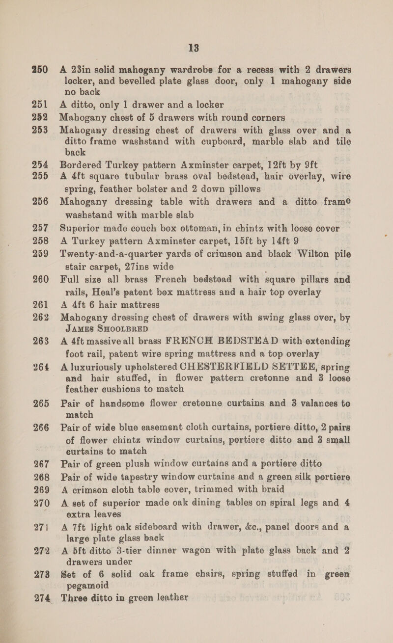 250 251 252 253 254 255 256 257 258 259 260 261 262 263 264 265 266 267 268 269 270 271 272 273 13 A 23in solid mahegany wardrobe for a recess with 2 drawers locker, and bevelled plate glass door, only 1 mahogeny side no back A ditto, only 1 drawer and a locker Mahogany chest of 5 drawers with round corners Mahogany dressing chest of drawers with glass over and a ditto frame washstand with cupboard, marble slab and tile back Bordered Turkey pattern Axminster carpet, 12ft by 9ft | A 4ft square tubular brass oval bedstead, hair overlay, wire spring, feather bolster and 2 down pillows Mahogany dressing table with drawers and a ditto fram® washstand with marble slab @ Superior made couch box ottoman, in chintz with loose cover — A Turkey pattern Axminster carpet, 15ft by 14ft 9 Twenty-and-a-quarter yards of crimson and black Wilton pile stair carpet, 27ins wide : Full size all brass French bedstead with square ailtiee and rails, Heal’s patent bex mattress and a hair top overlay A 4ft 6 hair mattress Mahogany dressing chest of drawers with swing glass over, 3! JAMES SHOOLBRED A 4ft massive all brass FRENCH BEDSTEAD with extending foot rail, patent wire spring mattress and a top overlay A luxuriously upholstered CHESTERFIELD SETTER, spring and hair stuffed, in flower pattern cretonne and 3 leose feather cushions to match Pair of handsome flower eretonne curtains and 3 valances to match Pair of wide blue casement cloth curtains, portiere ditto, 2 pairs of flower chintz window curtains, pertiere ditto and 3 small eurtains to match Pair of green plush window curtains and a portiere ditto Pair of wide tapestry window curtains and a green silk pertiere A crimson eloth table cover, trimmed with braid . A set of superior made oak dining tables on spiral legs and 4 extra leaves A 7ft light oak sideboard with drawer, &amp;c., panel doors and a large plate glass back A 5ft ditto 3-tier dinner wagon with plate glass back and 2 drawers under Set of 6 solid oak frame chairs, spring stuffed in green pegamoid Three ditto in green leather