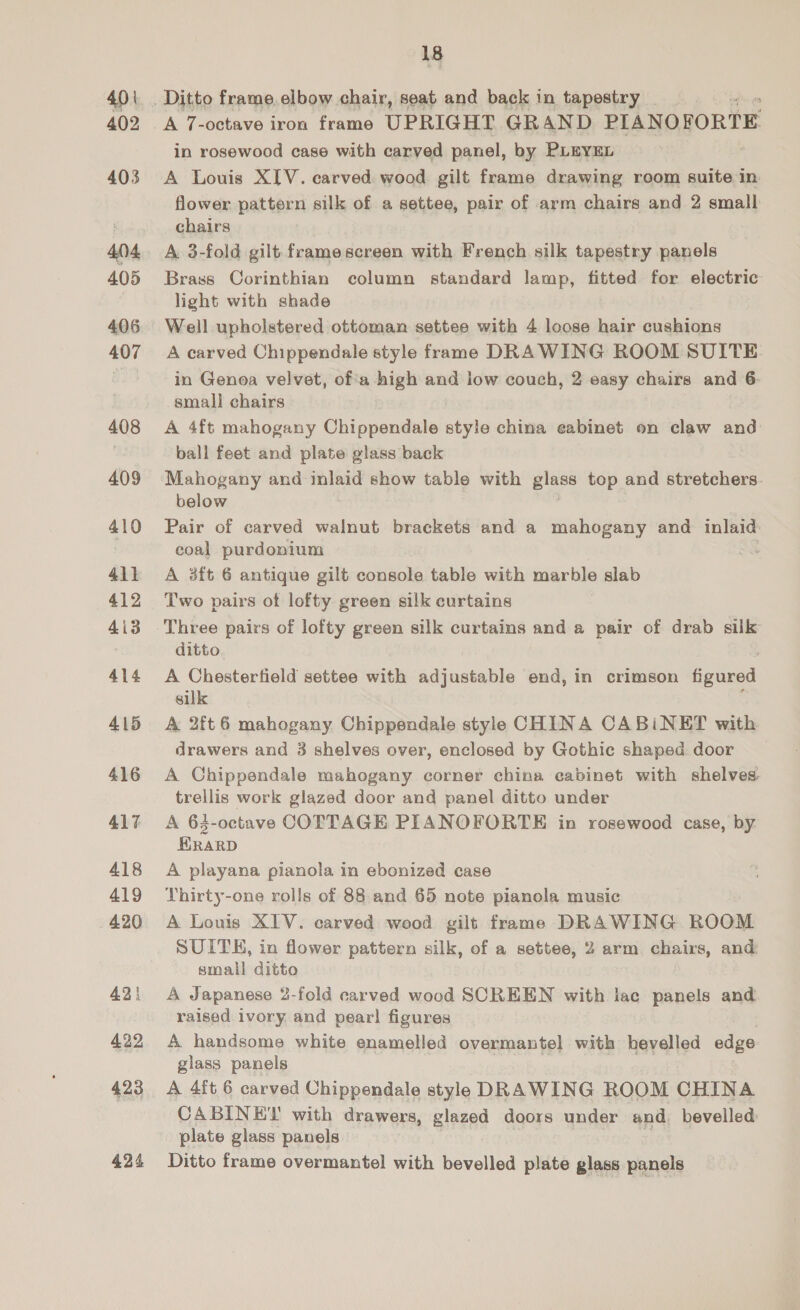 4p 402 403 404. 405 406 407 408 409 410 411 412 4i3 414 415 416 417 418 419 420 421 422 423 424 18 A 7 raved iron rams UPRIGHT GR AND. PIANOFORTE in rosewood case with carved panel, by PLEYEL A Louis XIV. carved wood gilt frame drawing room suite ca flower pattern silk of a settee, pair of arm chairs and 2 small chairs A 3-fold gilt framescreen with French silk tapestry panels Brass Corinthian column standard lamp, fitted for electric light with shade Well upholstered ottoman settee with 4 loose hair cushions A carved Chippendale style frame DRAWING ROOM SUITE in Genoa velvet, of'a high and low couch, 2 easy chairs and 6: small chairs A 4ft mahogany Chippendale style china eabinet on claw and ball feet and plate glass back Mahogany and ge show table with glass top and stretchers. below Pair of carved walnut brackets and a mahogany and inlaid coal purdonium : A aft 6 antique gilt console table with marble slab Two pairs ot lofty green silk curtains Three pairs of lofty green silk curtains and a pair of drab silk ditto A Chesterfield settee with adjustable end, in crimson figured silk A 2ft 6 mahogany Chippendale style CHINA CABiNET with drawers and 3 shelves over, enclosed by Gothic shaped door A Chippendale mahogany corner china cabinet with shelves trellis work glazed door and panel ditto under A 63-octave COTTAGE PIANOFORTE in rosewood case, by HRARD A playana pianola in ebonized case Thirty-one rolls of 88: and 65 note pianola music A Louis XIV. carved wood gilt frame DRAWING ROOM SUITH, in flower pattern silk, of a settee, 2 arm chairs, and: small ditto A Japanese 2-fold carved wood SCREEN with lac panels and raised ivory and pear! figures A handsome white enamelled overmantel with bevelled edge glass panels A 4ft 6 carved Chippendale style DRAWING ROOM CHINA CABINET with drawers, glazed doors under and, bevelled plate glass panels Ditto frame overmantel with bevelled plate glass panels