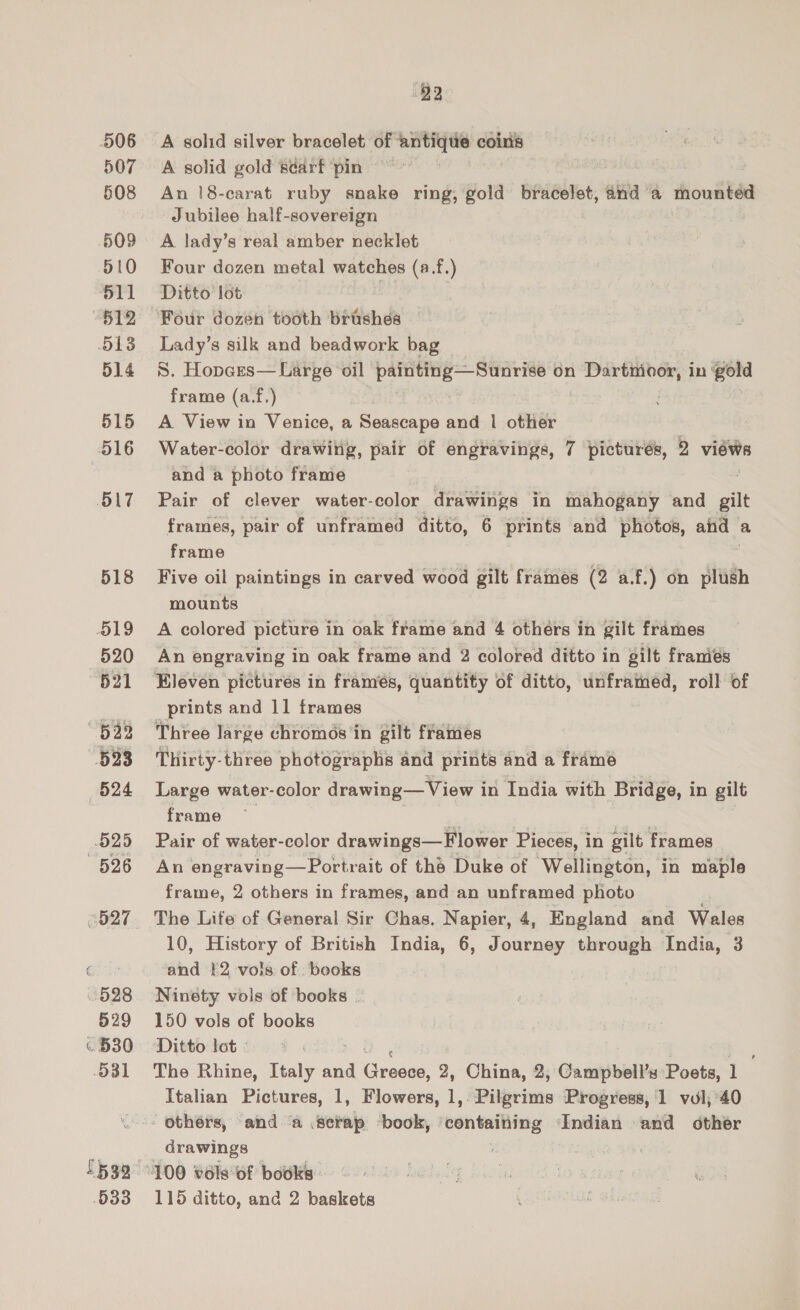506 507 508 509 510 511 512 513 514 515 516 SLT 518 519 520 621 “623 523 524 525 526 6827 928 529 « 530 O31 5539 533 92 A solid silver bracelet of antique coins A solid gold searf pin An |8-carat ruby snake ring, gold bracelet, anda mounted Jubilee half-sovereign A lady’s real amber necklet Four dozen metal watches (a.f.) Ditto lot | Four dozen tooth brishes Lady’s silk and beadwork bag S. Hopars— Large oil painting—Sunrise on Dartmoor, in gold frame (a.f,) A View in Venice, a Seascape and | other Water-color drawing, pair of engravings, 7 pictures, 2 views and a photo frame Pair of clever water-color drawings in mahogany and silt frames, pair of unframed ditto, 6 prints and photos, and a frame Five oil paintings in carved wood gilt frames (2 af.) on plush mounts A colored picture in oak frame and 4 others in gilt frames An engraving in oak frame and 2 colored ditto in gilt framiés _ prints and 11 frames Three large chromos in gilt frames Thirty-three photographs and prints and a framé Large water-color drawing— View in India with Bridge, in gilt frame | | Pair of water-color drawings—Flower Pieces, in gilt frames An engraving—Portrait of the Duke of Wellington, in maple frame, 2 others in frames, and an unframed photo ; The Life of General Sir Chas. Napier, 4, England and Wales 10, History of British India, 6, Journey through India, 3 and 12 vols of books Ninety vols of books | 150 vols of books Ditto lot: &gt; The Rhine, Italy and scree 2, China, 2, Campbell’s Poets, 1 Italian Pictures, 1, Flowers, 1, Pilgrims Progress, 1 vul, 40 - Others, and ‘a .scrap ‘book, containing Indian and other drawings 115 ditto, and 2 baskets