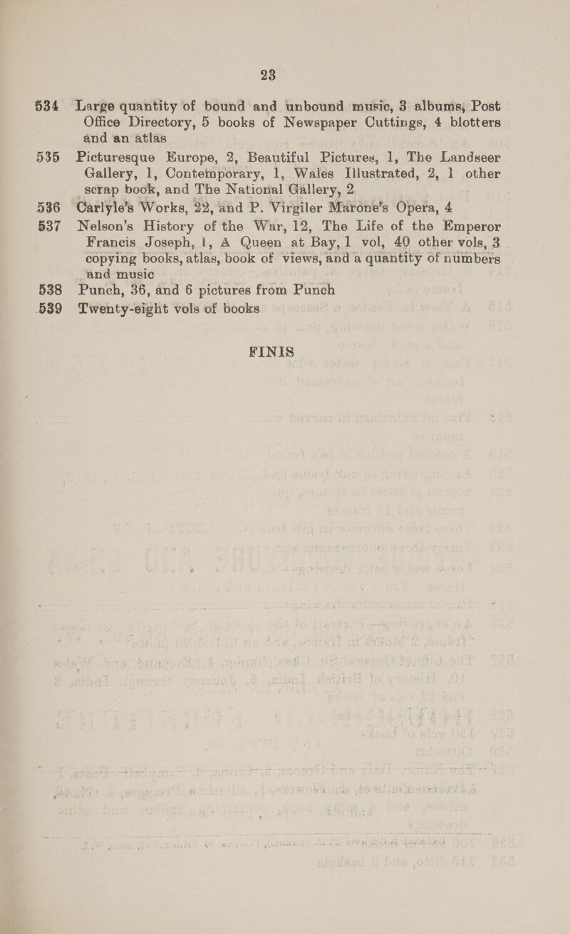 534 535 536 537 538 539 23 Large quantity of bound and unbound music, 3 albums; Post Office Directory, 5 books of Newspaper Cuttings, 4 blotters and an atlas Picturesque Europe, 2, Beautiful Pictures, 1, The Landseer Gallery, 1, Contemporary, 1, Wales Lllustrated, 2, 1 other scrap book, and The Natiorial Gallery, 2 Carlyle’s Works, 22, and P. Virgiler Marone’s Opera, 4 Nelson’s History of the War, 12, The Life of the Emperor Francis Joseph, 1, A Queen at Bay, 1 vol, 40 other vols, 3 copying books, Fig book of views, and a quantity of numbers and music Punch, 36, and 6 pictures from Punch Twenty-eight vols of books FINIS