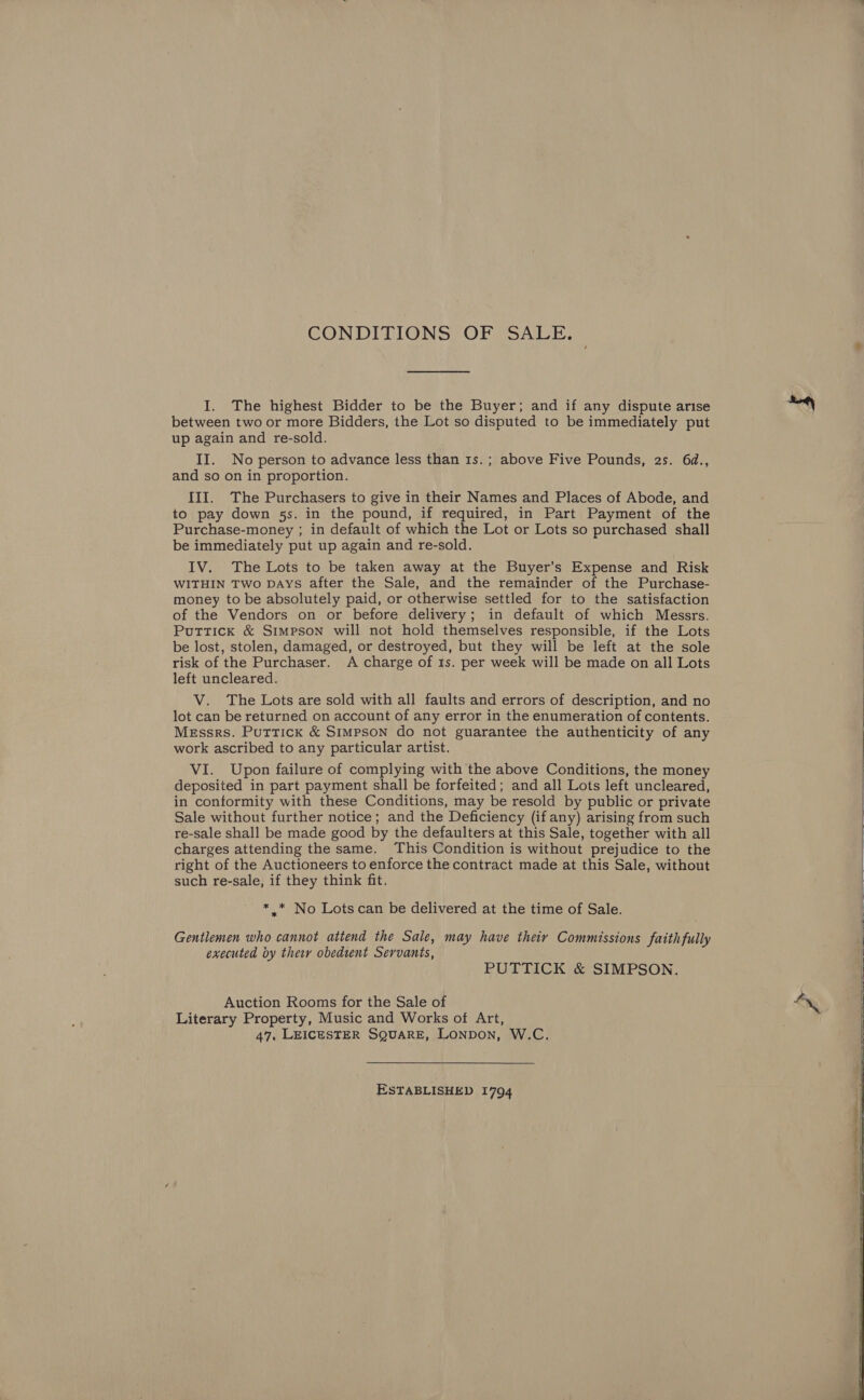 CONDITIONS OF SALE. I. The highest Bidder to be the Buyer; and if any dispute arise between two or more Bidders, the Lot so disputed to be immediately put up again and re-sold. II. No person to advance less than 1s.; above Five Pounds, 2s. 6d., and so on in proportion. III. The Purchasers to give in their Names and Places of Abode, and to pay down 5s. in the pound, if required, in Part Payment of the Purchase-money ; in default of which the Lot or Lots so purchased shall be immediately put up again and re-sold. IV. The Lots to be taken away at the Buyer’s Expense and Risk WITHIN Two DAYS after the Sale, and the remainder of the Purchase- money to be absolutely paid, or otherwise settled for to the satisfaction of the Vendors on or before delivery; in default of which Messrs. Puttick &amp; Simpson will not hold themselves responsible, if the Lots be lost, stolen, damaged, or destroyed, but they will be left at the sole risk of the Purchaser. A charge of 1s. per week will be made on all Lots left uncleared. V. The Lots are sold with all faults and errors of description, and no lot can be returned on account of any error in the enumeration of contents. Messrs. Puttick &amp; Simpson do not guarantee the authenticity of any work ascribed to any particular artist. VI. Upon failure of complying with the above Conditions, the money deposited in part payment shall be forfeited; and all Lots left uncleared, in conformity with these Conditions, may be resold by public or private Sale without further notice; and the Deficiency (if any) arising from such re-sale shall be made good by the defaulters at this Sale, together with all charges attending the same. This Condition is without prejudice to the right of the Auctioneers to enforce the contract made at this Sale, without such re-sale, if they think fit. * .* No Lots can be delivered at the time of Sale. Gentlemen who cannot attend the Sale, may have theiy Commissions faithfully executed by their obedient Servants, PUTTICK &amp; SIMPSON. Auction Rooms for the Sale of Literary Property, Music and Works of Art, 47, LEICESTER SQUARE, LONDON, W.C. ESTABLISHED 1794  