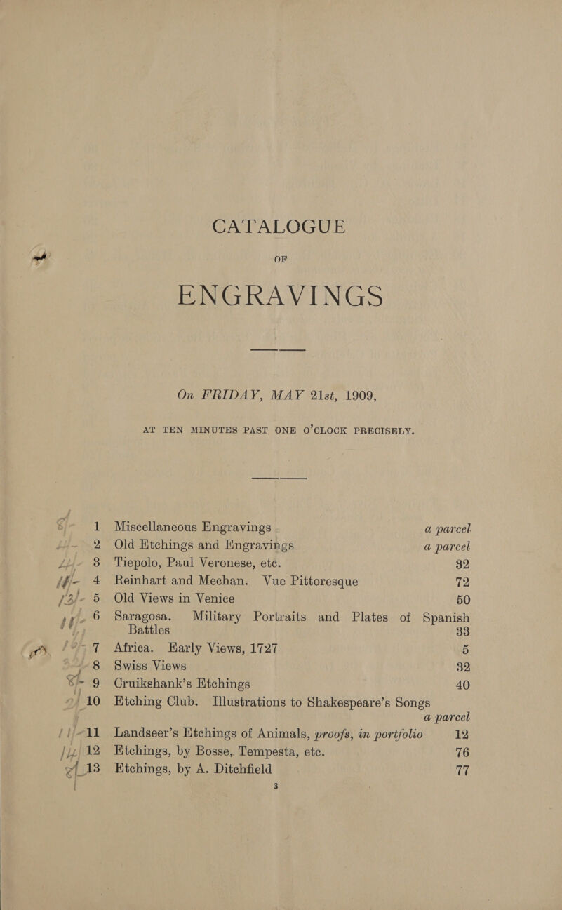 CATALOGUE OF BNGRAVINGS On FRIDAY, MAY 21st, 1909, AT TEN MINUTES PAST ONE O'CLOCK PRECISELY. Miscellaneous Eingravings a parcel Old Etchings and Engravings a parcel Tiepolo, Paul Veronese, ete. | 32, Reinhart and Mechan. Vue Pittoresque 72 Old Views in Venice 50 Saragosa. Military Portraits and Plates of Spanish Battles 33 Africa. Early Views, 1727 5 Swiss Views 32 Cruikshank’s Etchings 40 Ktching Club. Illustrations to Shakespeare’s Songs a parcel Landseer’s Etchings of Animals, proofs, in portfolio 12 Kitchings, by Bosse, Tempesta, etc. 76 Hitchings, by A. Ditchfield 17
