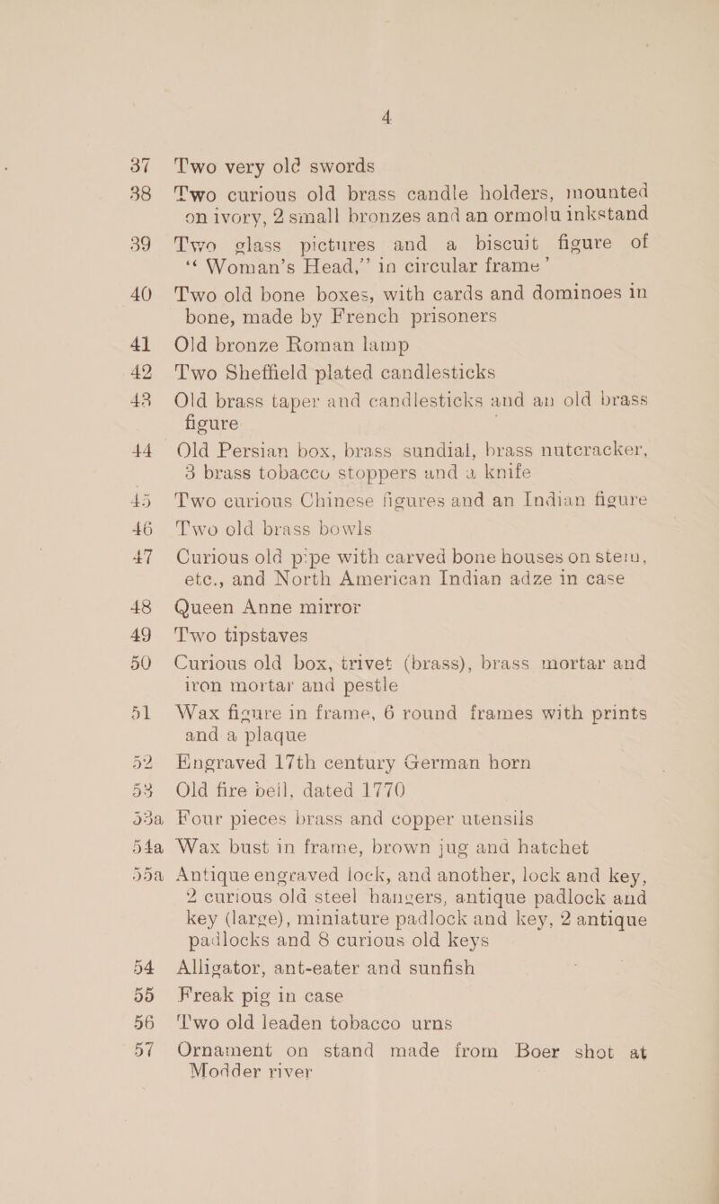 og 40 4] 42 43 +4 46 +7 48 49 50 Gr Ou Or St oH Wo Oe bo oe) or = Gr Ox pa) 56 ay Two very old swords Two curious old brass candle holders, mounted 9n ivory, 2 small bronzes and an ormolu inkstand Two glass pictures and a biscuit figure of ‘© Woman’s Head,” in circular frame’ Two old bone boxes, with cards and dominoes in bone, made by French prisoners Old bronze Roman lamp Two Sheffield plated candlesticks Old brass taper and candlesticks and an old brass floure | Old Persian box, brass sundial, brass nutcracker, 3 brass tobaccu stoppers and a knife Two curious Chinese figures and an Indian figure Two old brass bowls Curious old p:pe with carved bone houses on stein, etc., and North American Indian adze in case Queen Anne mirror Two tipstaves Curious old box, trivet (brass), brass mortar and iron mortar and pestle Wax figure in frame, 6 round frames with prints and a plaque Hnegraved 17th century German horn Old fire beil, dated 1770 Four pieces brass and copper utensils Wax bust in frame, brown jug and hatchet Antique engraved lock, and another, lock and key, 2 curious old steel hangers, antique padlock and key (large), miniature padlock and key, 2 antique padlocks and 8 curious old keys Alligator, ant-eater and sunfish Freak pig in case ‘l'wo old leaden tobacco urns Ornament on stand made irom Boer shot at Modder river