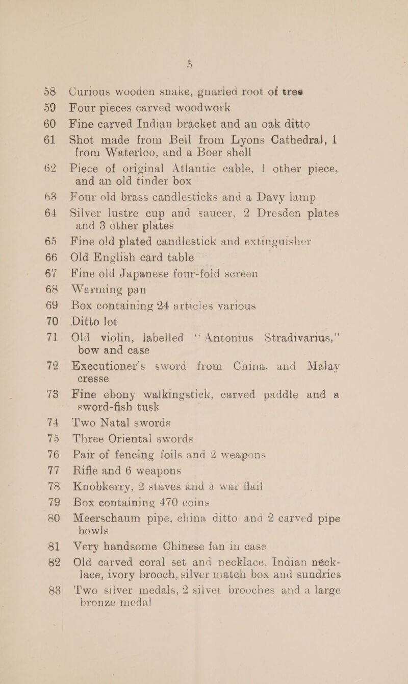 38 59 60 61 62 63 64 65 66 67 69 70 ie 72 73 74 75 76 V7 18 79 80 81 82 83 &amp; +) Curlous wooden snake, gnaried root of tree Four pieces carved woodwork Fine carved Indian bracket and an oak ditto Shot made from Beil from Lyons Cathedral, 1 from Waterloo, and a Boer shell Piece of original Atlantic cable, | other piece, and an old tinder box Four old brass candlesticks and a Davy lamp Silver lustre cup and saucer, 2 Dresden plates and 3 other plates Fine old plated candlestick and extinguisher Old English card table Fine old Japanese four-fold screen Warming pan Box containing 24 articles various Ditto lot Old violin, labelled ‘‘ Antonius Stradivarius,’’ bow and case Executioner’s sword from China, and Malay cresse Fine ebony walkingstick, carved paddle and a sword-fish tusk Two Natal swords Three Oriental swords Pair of fencing foils and 2 weapons Rifle and 6 weapons Knobkerry, 2 staves and a war flail Box containing 470 coins Meerschaum pipe, china ditto and 2 carved pipe bowls Very handsome Chinese fan in case Old carved coral set and necklace, Indian néck- lace, 1vory brooch, silver match box and sundries Two silver medals, 2 silver brooches and a large bronze medal