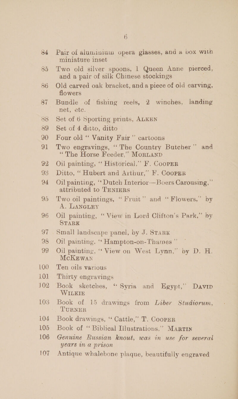 88 839 90 31 92 93 94 95 96 ot 98 99 100 101 J02 104 105 106 107 6 Pair of aluminiuin opera glasses, and a box with miniature inset Two old silver spoons, | Queen Anne pierced, and a pair of silk Chinese stockings Old carved oak bracket, and a piece of old carving, flowers Bundle of fishing reels, 2 winches, landing net, etc. Set of 6 Sporting prints, ALKEN Set of 4 ditto, ditto Four old ‘* Vanity Fair’ cartoons Two engravings, ‘‘The Country Butcher” and “The Horse Feeder,’”’ MoRLAND Oil painting, ‘“ Historical,’ F. CooPER Ditto, “ Hubert and Arthur,’ F. CoopPrER Oil painting, ‘‘ Dutch Interior — Boers Carousing, ” attributed to TENIERS Two oil paintings, “ Fruit’ and ‘ Flowers,” by A. LANGLEY Oil painting, “ View in Lord Clifton’s Park,” b STARK Small landscape panel, by J. STARK Oil painting, ‘*‘ Hampton-on- Thames ” Oil painting, ‘‘ View on West Lynn,” by D. H. McKzwan Ten oils various Thirty engravings Book sketches, ‘Syria and Egypt,’’ Davip WILKIE Book of 15 drawings from Liber Studiorum, TURNER Book drawings, ‘‘ Cattle,’ T. CooPER Book of ‘‘ Biblical Illustrations.’ MARTIN Genuine Russian knout, was in use for several Years IN A PrIson Antique whalebone plaque, beautifully engraved