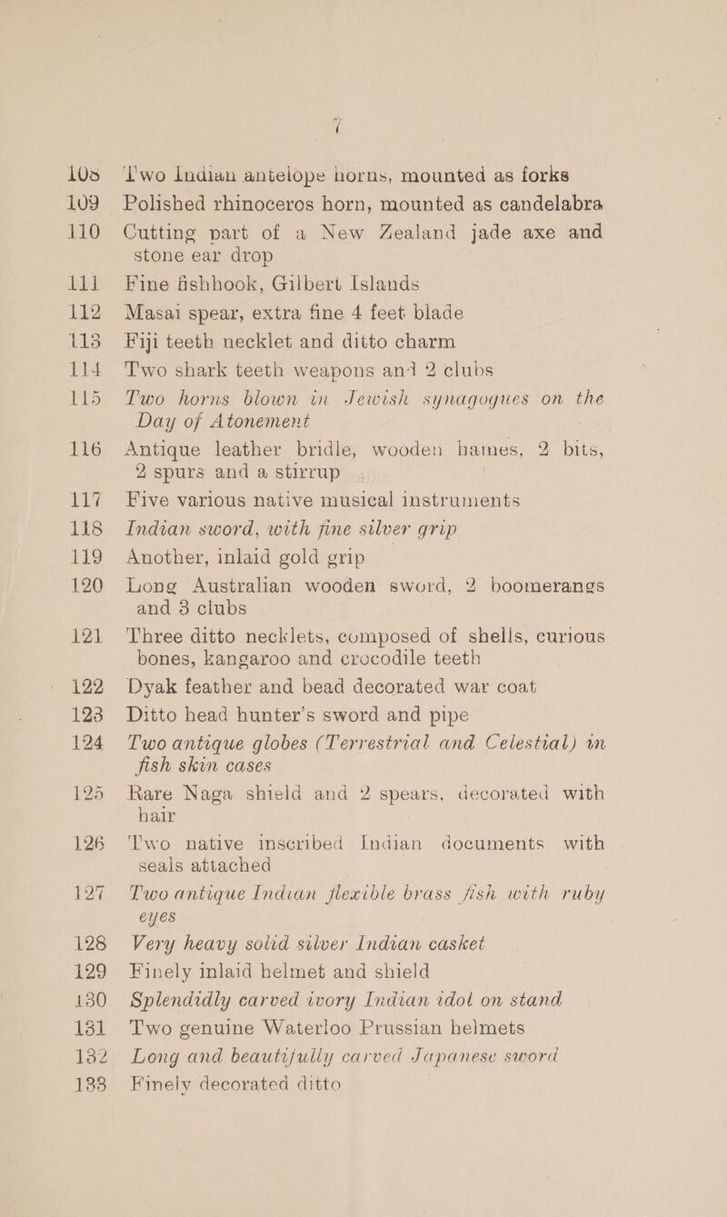 103 1u9 110 Lid 112 lis 114 115 116 117 118 119 120 121 122 123 124 E27 128 129 130 181 138 i wo Indian antelope horns, mounted as forks Cutting part of a New Zealand jade axe and stone ear drop Fine fshhook, Gilbert Islands Masai spear, extra fine 4 feet blade Fiji teeth necklet and ditto charm T'wo shark teeth weapons and 2 clubs Two horns blown in Jewish synagogues on the Day of Atonement Antique leather bridle, wooden hames, 2 bits, 2 spurs and a stirrup Five various native musical instruments Indian sword, with fine silver grip Another, inlaid gold grip Long Australian wooden sword, 2 boomerangs and 3 clubs Three ditto necklets, composed of shells, curious bones, kangaroo and crocodile teeth Dyak feather and bead decorated war coat Ditto head hunter’s sword and pipe Two antique globes (Terrestrial and Celestial) wm jish skin cases Rare Naga shield and 2 spears. decorated with hair : Two native inscribed Indian documents with seals attached Two antique Indian flexible brass fish with ruby eyes Very heavy soird silver Indian casket Finely inlaid helmet and shield Splendidly carved ivory Indian idol on stand Two genuine Waterloo Prussian helmets Long and beautifully carved Japanese sword Finely decorated ditto