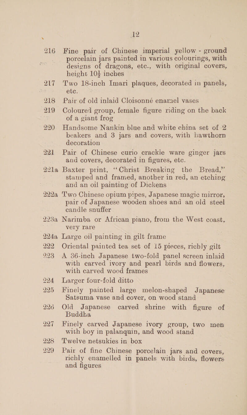 216 217 218 219 220 2214, 222.9, 279% W2Aa, 22:2 223 224 225 226 22°7 228 229 12 Fine pair of Chinese imperial yellow - ground porcelain jars painted in various colourings, with designs of dragons, etc., with original covers, height 103 inches Two 18-inch Imari plaques, decorated in panels, ete. Pair of old inlaid Cloisonné enamel vases Coloured group, female figure riding on the back of a giant frog Handsome Nankin blue and white china set of 2 beakers and 3 jars and covers, with hawthorn decoration Pair of Chinese curio crackle ware ginger jars and covers, decorated in figures, etc. Baxter print, ‘‘Christ Breaking the Bread,” stamped and framed, another in red, an etching and an oil painting of Dickens Two Chinese opium pipes, Japanese magic mirror, pair of Japanese wooden shoes and an old steel candle snuffer Narimba or African piano, from the West coast, very rare Large oil painting in gilt frame Oriental painted tea set of 15 pieces, richly gilt A 86-inch Japanese two-fold panel screen inlaid with carved ivory and pearl birds and flowers, with carved wood frames Larger four-fold ditto Finely painted large melon-shaped Japanese Satsuma vase and cover, on wood stand Old Japanese carved shrine with figure of Buddha Finely carved Japanese ivory group, two men with boy in palanquin, and wood stand T'welve netsukies in box Pair of fine Chinese porcelain jars and covers, richly enamelled in panels with birds, flowers and figures