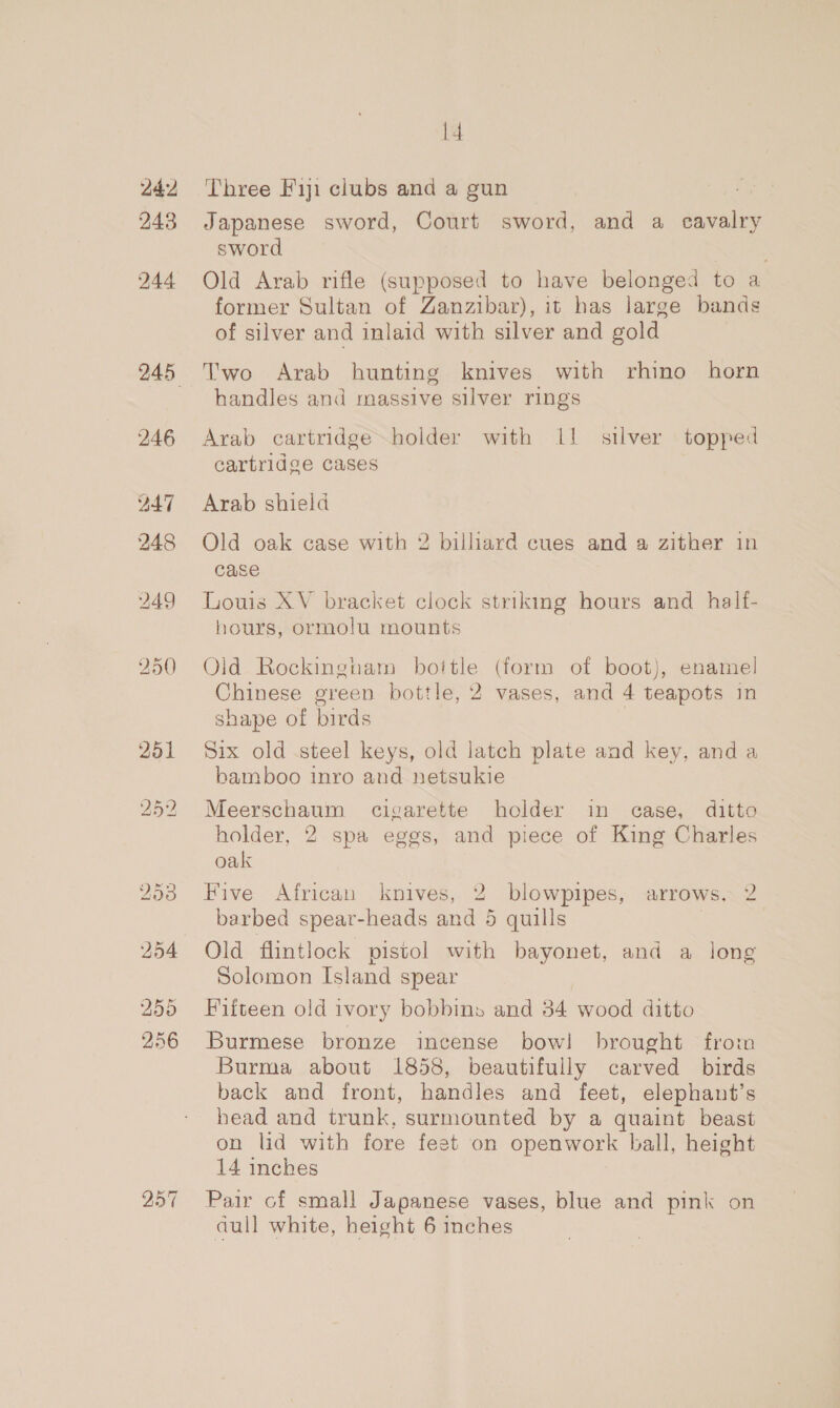 242 243 244 246 247 248 257 l4 Three Fiji clubs and a gun Japanese sword, Court sword, and a cavalry sword Old Arab rifle (supposed to have belonged to a former Sultan of Zanzibar), it has large bands of silver and inlaid with silver and gold Two Arab hunting knives with rhino horn handles and massive silver rings Arab cartridge~holder with 1! silver topped cartridge cases Arab shield Old oak case with 2 billiard cues and a zither in case Louis XV bracket clock striking hours and _ half- hours, ormolu mounts Old Rockingham bottle (form of boot), enamel Chinese green bottle, 2 vases, and 4 teapots in shape of birds Six old steel keys, old latch plate and key, and a bamboo inro and netsukie Meerschaum cigarette holder in case, ditto holder, 2 spa eggs, and piece of King Charles oak Five African knives, 2 blowpipes, arrows, 2 barbed spear-heads and 5 quills Solomon Island spear Fifteen old ivory bobbins and 34 wood ditto Burmese bronze incense bow! brought from Burma about 1858, beautifully carved birds back and front, handles and feet, elephant’s head and trunk, surmounted by a quaint beast on lid with fore feet on openwork ball, height 14 inches Pair of small Japanese vases, blue and pink on