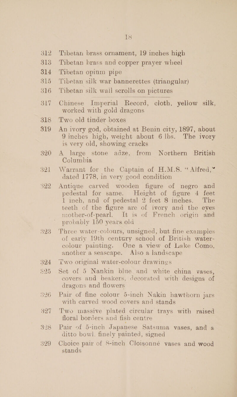 312 318 314 315 516 O17 318 319 18 Tibetan brass ornament, 19 inches high Tibetan brass and copper prayer wheel Tibetan opium pipe 7 Tibetan silk war bannerettes (triangular) Tibetan silk wail scrolls on pictures  Chinese Imperial é Record, cloth, yeliow silk, worked with goid dragons Two old tinder boxes An ivory god, obtained at Benin city, 1897, about J inches high, weight about 6 lbs. The ivory is very old, showing cracks A large stone adze, from Northern British Columbia Warrant for’ the Captain of H.M.S. “ Alfred,” dated 1778, in very good condition Antique carved wooden figure of negro an pedestal for same. Height of figure 4 feet 1 inch, and of pedestal 2 feet 8 inches. The teeth of the figure are of ivory and the eves mother-of-pearl. It is of French origin and probably 150 years old | Three water-colours, unsigned, but fine examples of early 19th century school of British water- colour painting. One a view of Lake Como, another a seascape. Also a landscape Two original water-colour drawings Set of 5 Nankin blue and white china vases, covers and beakers, decorated with designs of dragons and flowers Pair of fine colour 5-inch Nakin hawthorn jars with carved wood covers and stands T'wo massive plated circular trays with raised floral borders and fish centre Pair of .b-1neh Japanese Satsuma vases, and a ditto we finely painted, signed Choice pair of 8-inch Cloisonné vases and wood stands
