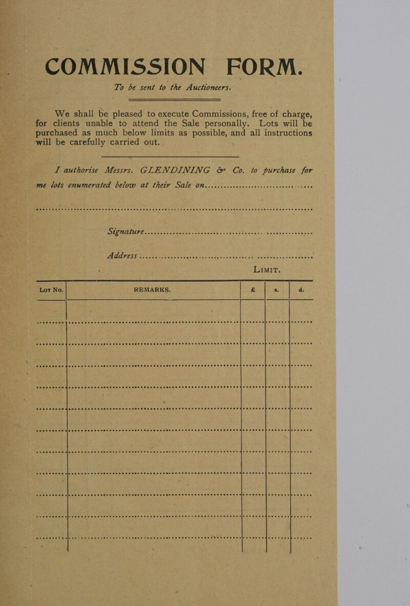 COMMISSION FORM. To be sent fo the Auctioneers. We shall be pleased to execute Commissions, free of charge, for clients unable to attend the Sale personally. Lots wiil be purchased as much below limits as possible, and all instructions will be carefully carried out. LI authorise Messrs. GLENDINING &amp; Co. to purchase for  me lots enumerated below at thetyr Sale On..cccccccccccccceccsccvcvccee-ssoes PEC OTMIE ice NE GEAEEES ole tok Gn a edeae ts cay. sasha (sve dle we Address ..i.s. oo ots SAM ae ara ie cae rae ed i SMe aaa Lot No. REMARKS.  PESSSSHESS ES OES SHSHSSS ESTHET SHSSHSOHFHTHSSHHSSSHEHEHHSSHSHSHSHSHSSHSEHSHSSSSHSHSHS ISHS SHEHHHS HIPS HSH HESHEEHSe e@eeeeeoreedeaeeeeeeeeeeeereeeeeeese ereeeeeeeoeeeeeeeeeseeseeeeeeeeeeeee @eeoeeeed eeeeet eeeeoee eeeeeeeeredseoseeseeseeoereeeeeeee SCOSSSSHSSSSHTSSHSHTSHSSHEHTSHSSHSSHEHSHHHSHEESTHHHSHTHSHOP SSE S EH MES eHoee e@eeoeeeeeeagesesnesneeere SOCSCSSSSESSOFTHTSHSSSHSHSEFSSFSESsFeseSeseeeeesee e@eeeoeven e@eeeee e@eeoeveene Seeeesesee meee sees seeeeSeeeeese ee eee eGoseeaee e@eeoeoerereeneeeeeeeeeeee eed eeeeeece eeeeeevieeceeseed eeeeeeeeseiosoeeeeeeee eee eeeseeseeeeteSeeeese @ceoeoerereereeeeeeeeeeeeeee e@eeveeee e@eeeeevicoeeoeseee SeTSSSSEH Sina eee HSH HHSHEEHEH HEHEHE HEEHH HEHEHE HHESEHHEHHHTHHHHEHSSTHHHSHHSHHEHEH HHS HHH THEE SSE HHH SIO ee ee Oe PESOS SSE elo eee STSSSSHHSHSSHSSSHSHSSHTSHSSHHESSESEHSHHTSHSHSTSHSSTSHHSHSHSHSSEHEHSHEHO SFT ESSEEHES ESB SIO Be eee e Peewee eeee sip eee eee ees ee Heese FFSFF FFF HHeTSHEFHSFFSSFFSSSSFHesSHSSSsio SSS eeKteeseraselpeseoese DESSERT Hele se Foe HEHEHE HR HHH SHEET HS HEE EHEHHHSHHTESEHHHEHHEHSEESHE HEHE HEHEHE EME H EHO OHH OH EEHE 