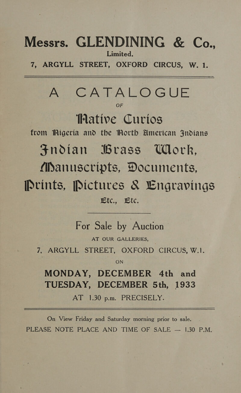 Messrs. GLENDINING &amp; Co., Limited. 7, ARGYLL STREET, OXFORD CIRCUS, W. 1. PAA LO GUE OF ative Curios from Wigeria and the Worth Hmerican Fndians Snodian Brass Work, Manuscripts, Documents, Prints, [Pictures &amp; Lngravings wtc., Lte. For Sale by Auction AT OUR GALLERIES, | 7, ARGYLL STREET, OXFORD CIRCUS, W.1. ON MONDAY, DECEMBER 4th and TUESDAY, DECEMBER 5th, 1933 AT 1.30 p.m. PRECISELY. On View Friday and Saturday morning prior to sale. - PLEASE NOTE PLACE AND TIME OF SALE — 1.30 P.M.