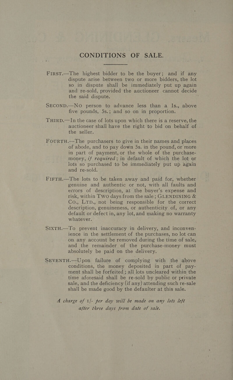 CONDITIONS OF SALE. FirsT.—The highest bidder to be the buyer; and if any dispute arise between two or more bidders, the Jot so in dispute shall be immediately put up again and re-sold, provided the auctioneer cannot decide the said dispute. SECOND.—NO person to advance less than a ls., above five pounds, 5s.; and so on in proportion. THIRD.—In the case of lots upon which there is a reserve, the auctioneer shall have the right to bid on behalf of the seller. FOURTH.—The purchasers to give in their names and places of abode, and to pay down 5s. in the pound, or more in part of payment, or the whole of the purchase- money, 7f required; in default of which the lot or lots so purchased to be immediately put up again and re-sold. FIFTH.—The lots to be taken away and paid for, whether genuine and authentic or not, with all faults and ecrors of description, at the buyer’s expense and risk, within Two days from the sale; GLENDINING &amp; Co., LTD., not being responsible for the correct description, genuineness, or authenticity of, or any default or defect in, any lot,and making no warranty whatever. SIXTH.—To prevent inaccuracy in delivery, and inconven- ience in the settlement of the purchases, no lot can on any account be removed during the time of sale, and the remainder of the purchase-money must absolutely be paid on the delivery. SEVENTH.—Upon failure of complying with the above ie conditions, the money deposited in part of pay- ment shall be forfeited ; all lots uncleared within the time aforesaid shall be re-sold by public or private sale, and the deficiency (if any) attending such re-sale shall be made good by the defaulter at this sale. A charge of 1/- per day will be made on any lots left after three days from date of sale.