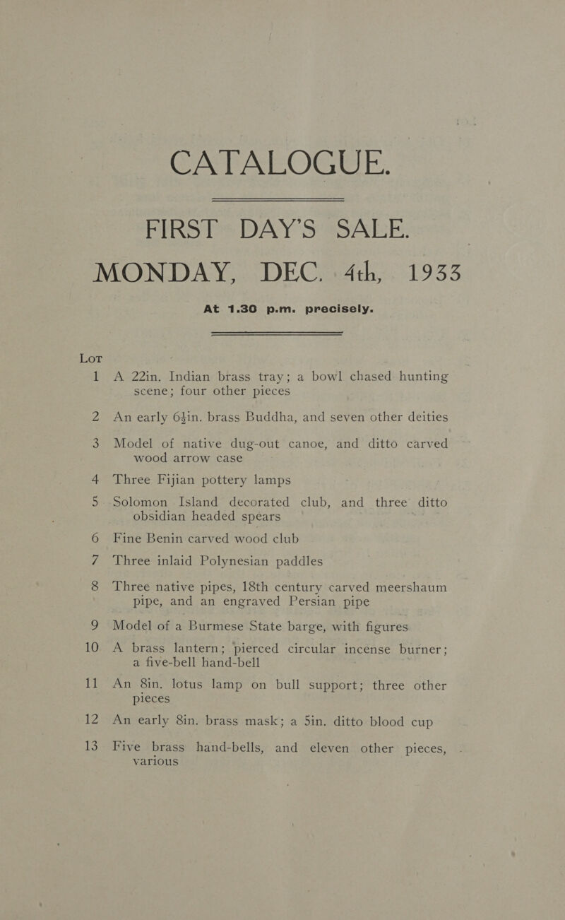 CATALOGUE. - FIRST DAY’S SALE. MONDAY, DEC. 4th, 1933 At 1.30 p.m. precisely. Lot 1 A 22in. Indian brass tray; a bowl chased hunting scene; four other pieces 2 An early 6$in. brass Buddha, and seven other deities 3 Model of native dug-out canoe, and ditto carved wood arrow case 4 Three Fijian pottery lamps 5.-Solomon Island decorated club, and three ditto obsidian headed spears | Fine Benin carved wood club Three inlaid Polynesian paddles 8 Three native pipes, 18th century carved meershaum pipe, and an engraved Persian pipe 9 Model of a Burmese State barge, with figures 10 A brass lantern; pierced circular incense burner; a five-bell hand-bell : 11 An 8in, lotus lamp on bull support; three other pieces 12 An early 8in. brass mask; a 5in. ditto blood cup 13 Five brass hand-bells, and eleven other pieces, various