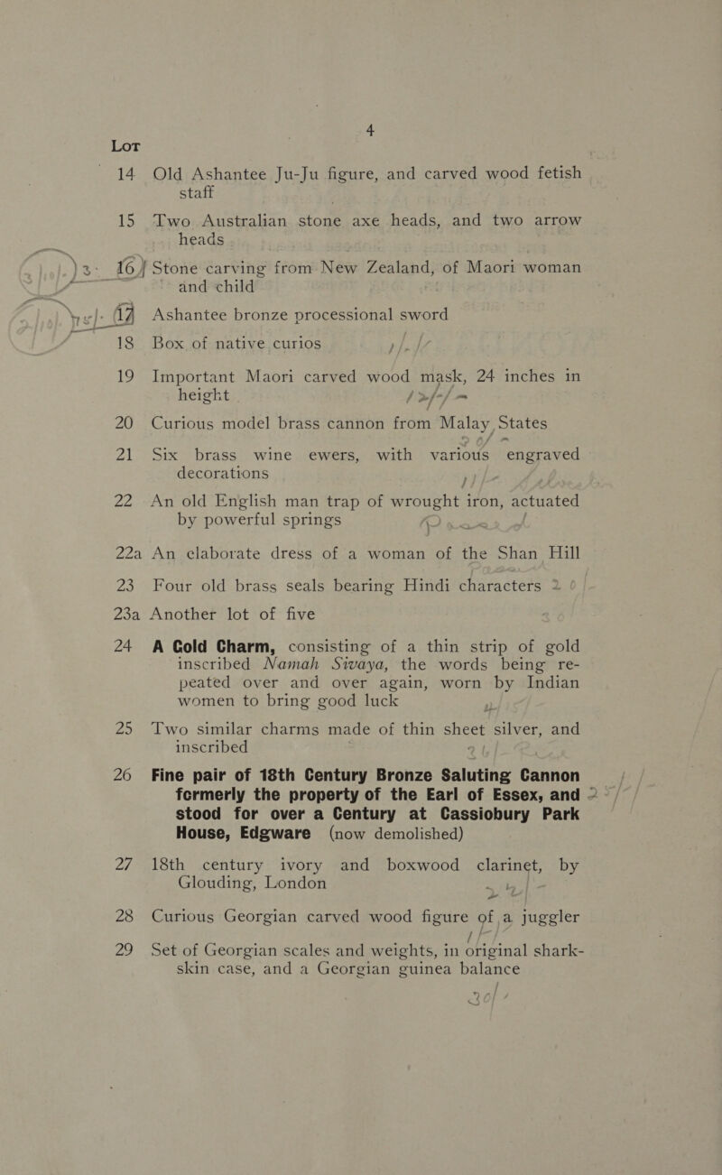 Lot 14 Old Ashantee Ju-Ju figure, and carved wood fetish 15 staff Two Australian stone axe heads, and two arrow heads and child Ashantee bronze processional sword 18 Box of native curios 19 Important Maori carved page mask, 24 inches in height | &gt;/+/ = 20 Curious model brass cannon from Malay States 21 Six brass wine ewers, with various ‘ehgraved decorations 22 An old English man trap of wrought i iron, actuated by powerful springs 22a An elaborate dress of a woman of the Shan Hill 23 Four old brass seals bearing Hindi characters 2 24 A Cold Charm, consisting of a thin strip of gold inscribed Namah Sivaya, the words being re- peated over and over again, worn by Indian women to bring good luck 2 25 Two similar charms made of thin ees silver, and inscribed 26 Fine pair of 18th Century Bronze Saluting Cannon formerly the property of the Earl of Essex, and ~ stood for over a Century at Cassiobury Park House, Edgware (now demolished) 27 18th century ivory and boxwood clarinet, by Glouding, London her 28 Curious Georgian carved wood figure of a juggler 29 Set of Georgian scales and weights, in original shark- skin case, and a Georgian guinea balance 7/4 nN