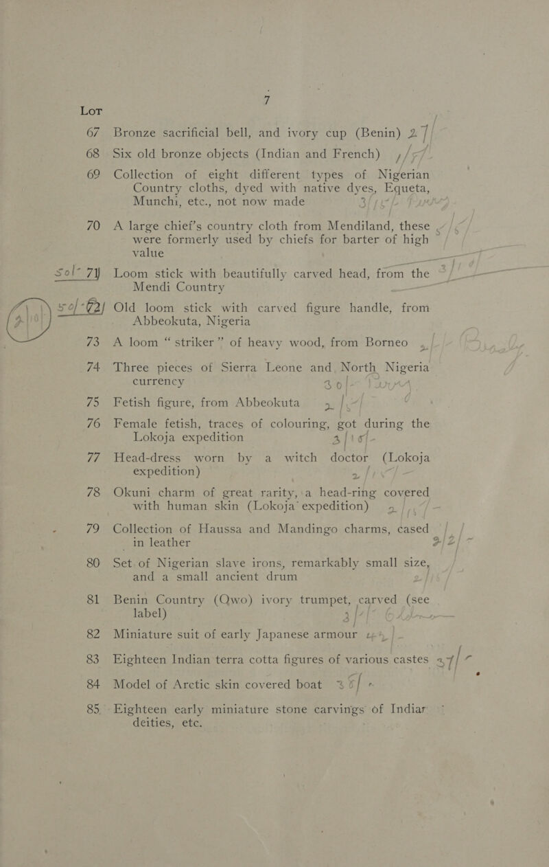 LOD  Bronze sacrificial bell, and ivory cup (Benin) 27 Six old bronze objects (Indian and French) r/5 Collection of eight different types of Nigerian Country cloths, dyed with native eyes, Equeta, Munchi, etc., not now made ; A large chief’s country cloth from Mendiland, these were formerly used by chiefs for barter of high value oa Mendi Country Old loom stick with carved figure handle, from Abbeokuta, Nigeria a9 A loom “ striker” of heavy wood, from Borneo DPhrée*pieces of Sierra’ Leone. and North. Lape currency aol--‘t. Fetish figure, from Abbeokuta oe | Female fetish, traces of colouring, got during the Lokoja expedition 4 1¢f- Head-dress worn by a _ witch doctor (Lokoja expedition) Chee 5 lat ~ Okuni charm of great rarity, a head-ring covered with human skin (Lokoja expedition) 4 Collection of Haussa and Mandingo charms, cased _ in leather Set-of Nigerian slave irons, remarkably small size, and a small ancient drum | Benin Country (Qwo) ivory trumpet, carved pes label) 1 | oO | rte Miniature suit of early Japanese armour 4: Eighteen early miniature stone Bese S of Indiar deities, etc. a XS)