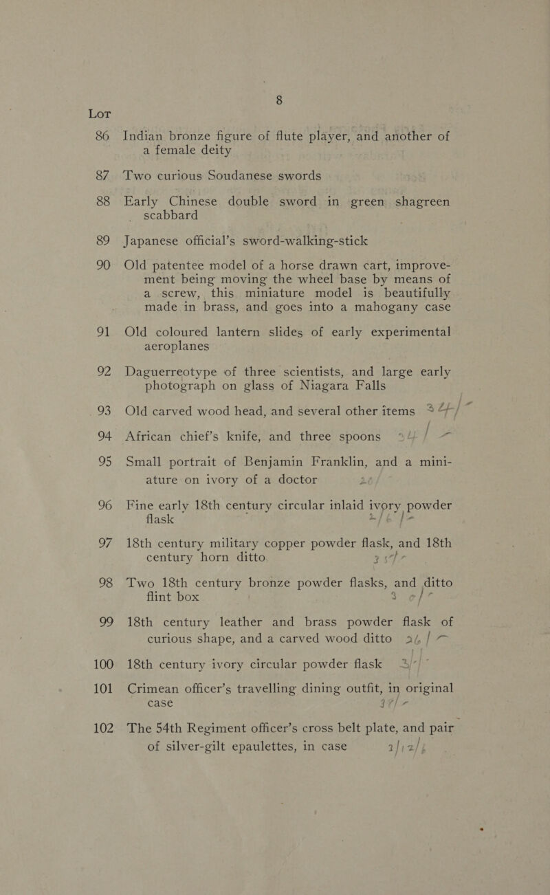 86 87 88 89 90 91 102 Indian bronze figure of flute player, and another of a female deity Two curious Soudanese swords Early Chinese double sword in green shagreen scabbard Japanese official’s sword-walking-stick Old patentee model of a horse drawn cart, improve- ment being moving the wheel base by means of a screw, this miniature model is beautifully made in brass, and goes into a mahogany case Old coloured lantern slides of early experimental aeroplanes Daguerreotype of three scientists, and large early photograph on glass of Niagara Falls Old carved wood head, and several other items ~* Lf African chief’s knife, and three spoons “°/ } Small portrait of Benjamin Franklin, and a mini- ature on ivory of a doctor Fine early 18th century circular inlaid 1 Mee powder flask 18th century military copper powder flask, ene 18th century horn ditto 29 Two 18th century nae As powder flasks, and ditto flint box 3 6/7 18th century leather and brass powder flask of curious shape, and a carved wood ditto aj, / 18th century ivory circular powder flask Crimean officer’s travelling dining outfit, in ene case 97/7 The 54th Regiment officer’s cross belt plate, and pair” of silver-gilt epaulettes, in case a])2/}