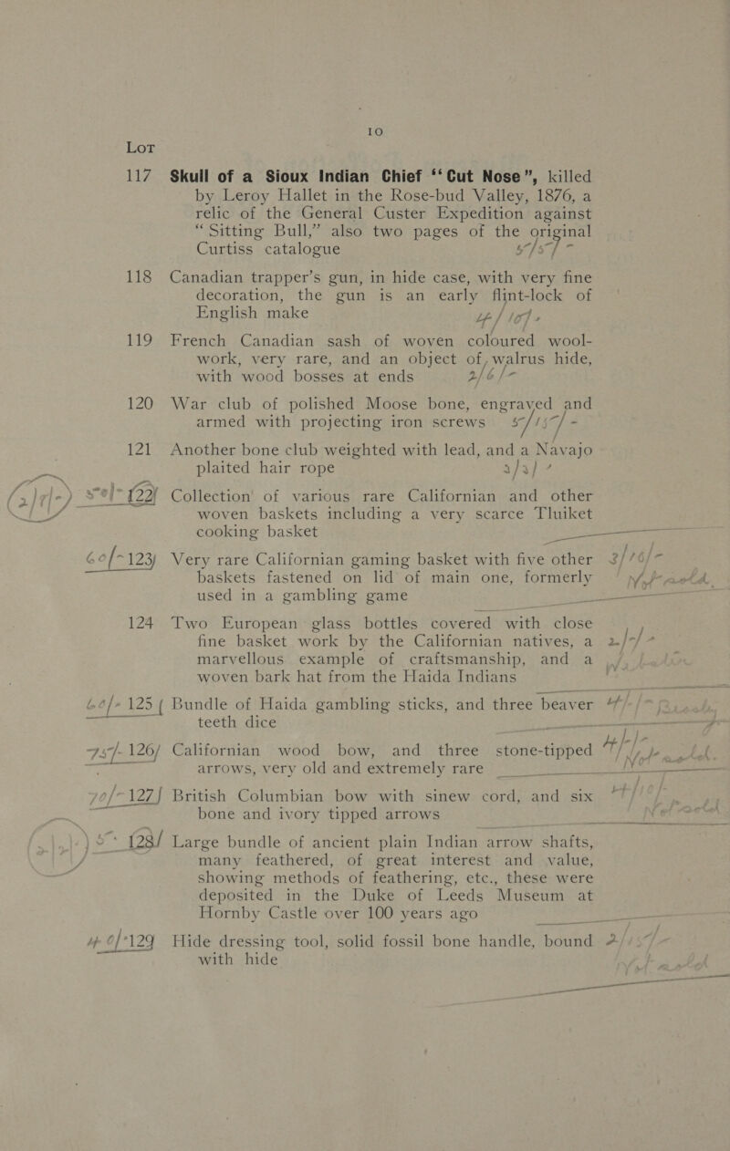 Ber 117 118 119 Skull of a Sioux Indian Chief ‘‘Cut Nose”, killed by Leroy Hallet in the Rose-bud Valley, 1876, a relic of the General Custer Expedition against “Sitting Bull,” also two pages of the original Curtiss catalogue rg ie Canadian trapper’s gun, in hide case, with very fine decoration, the gun is an early flint-lock of English make yy lic» French Canadian sash of woven icaked wool- work, very rare, and an object of, walrus hide, with wood bosses at ends 2/6 /- War club of polished Moose bone, engraved and armed with projecting iron screws 5/159 . Another bone club weighted with lead, and a Navajo plaited hair rope aja}? Collection of various rare Californian and other woven baskets including a very scarce Tluiket cooking basket Soa te Two European glass bottles covered with close fine basket work by the Californian natives, a 2/-/ ; marvellous example of craftsmanship, and a woven bark hat from the Haida Indians ‘ y  teeth dice / a * ae Le bone and ivory tipped arrows df L 0/126 129 many feathered, of great interest and value, showing methods of feathering, etc., these were deposited in the Duke of Leeds Museum at Hornby Castle over 100 years ago Hide dressing tool, solid fossil bone handle, haan A with hide