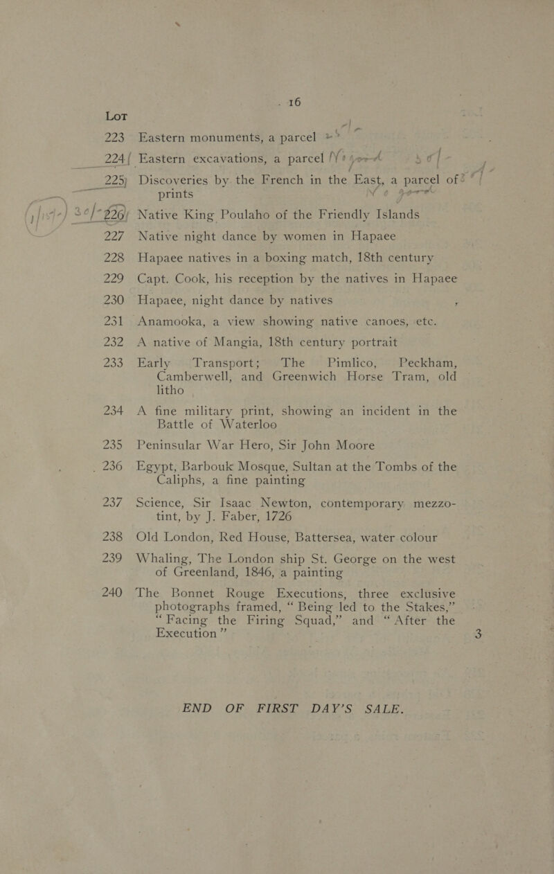 220 229) | 227 228 229 230 231 232 203 234 . 46 t Eastern monuments, a parcel ©” ‘—_ tr ae 7 - / bs prints N Native King Poulaho of the Friendly Islands Native night dance by women in Hapaee Hapaee natives in a boxing match, 18th century Capt. Cook, his reception by the natives in Hapaee Hapaee, night dance by natives ; A native of Mangia, 18th century portrait Early Transport; The Pimlico, .- Peckham, Camberwell, and Greenwich Horse Tram, old litho A fine military print, showing an incident in the Battle of Waterloo Peninsular War Hero, Sir John Moore Egypt, Barbouk Mosque, Sultan at the Tombs of the Caliphs, a fine painting Science, Sir Isaac Newton, contemporary mezzo- tint, by J. Faber, 1726 Old London, Red House, Battersea, water colour Whaling, The London ship St. George on the west of Greenland, 1846, a painting The Bonnet Rouge Executions, three exclusive photographs framed, “ Being led to the Stakes,” “Facing the Firing Squad,’ and “After the Execution ” END OF FIRST DAY’S SALE.