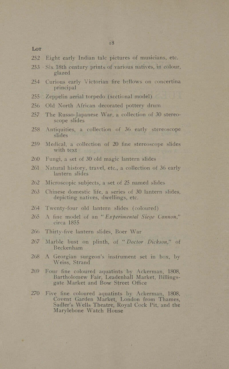270 glazed | Curious early Victorian fire bellows on concertina principal Zeppelin aerial torpedo (sectional model) Old North African decorated pottery drum The Russo-Japanese War, a collection of 30 stereo- scope slides Antiquities, a collection of 36 early stereoscope slides Medical, a collection of 20 fine stereoscope slides with text Fungi, a set of 30 old magic lantern slides Natural history, travel, etc., a collection of 36 early lantern slides Microscopic subjects, a set of 25 named slides Chinese domestic life, a series of 30 lantern slides, depicting natives, dwellings, etc. Twenty-four old lantern slides (coloured) A fine model of an “ Experimental Siege Cannon,” circa 1855 Thirty-five lantern slides, Boer War Marble bust on plinth, of “ Doctor Dickson,” of Beckenham A Georgian surgeon’s instrument set in box, by Weiss, Strand Four fine coloured aquatints by Ackerman, 1808, Bartholomew Fair, Leadenhall Market, Billings- gate Market and Bow Street Office Five fine coloured aquatints by Ackerman, 1808, Covent Garden Market, London from Thames, Sadler’s Wells Theatre, Royal Cock Pit, and the Marylebone Watch House
