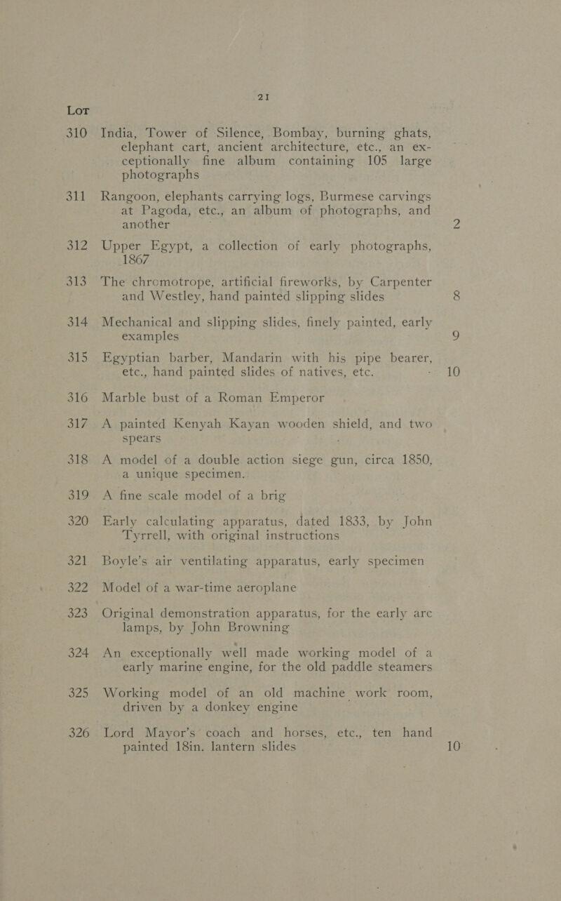 310 311 ol2 313 314 aL 316 31F 318 LD 320 S24 PM: 323 324 325 326 2I India, Tower of Silence, Bombay, burning ghats, elephant cart, ancient architecture, etc., an ex- ceptionally fine album containing 105 large photographs Rangoon, elephants carrying logs, Burmese carvings at Pagoda, etc., an album of photographs, and another Upper Egypt, a collection of early photographs, 1867 The chromotrope, artificial fireworks, by Carpenter and Westley, hand painted slipping slides examples Egyptian barber, Mandarin with his pipe pyaner, etc., hand painted slides of natives, etc. Marble bust of a Roman Emperor A painted Kenyah Kayan wooden shield, and two spears A model of a double action siege gun, circa 1850, a unique specimen. A fine scale model of a brig Early calculating apparatus, dated 1833, by John Tyrrell, with original instructions Boyle’s air ventilating apparatus, early specimen Model of a war-time aeroplane Original demonstration apparatus, for the early arc lamps, by John Browning An exceptionally well made working model of a early marine engine, for the old paddle steamers Working model of an old machine work room, driven by a donkey engine Lord Mayor’s coach and horses, etc., ten hand painted 18in. lantern slides 10 10°