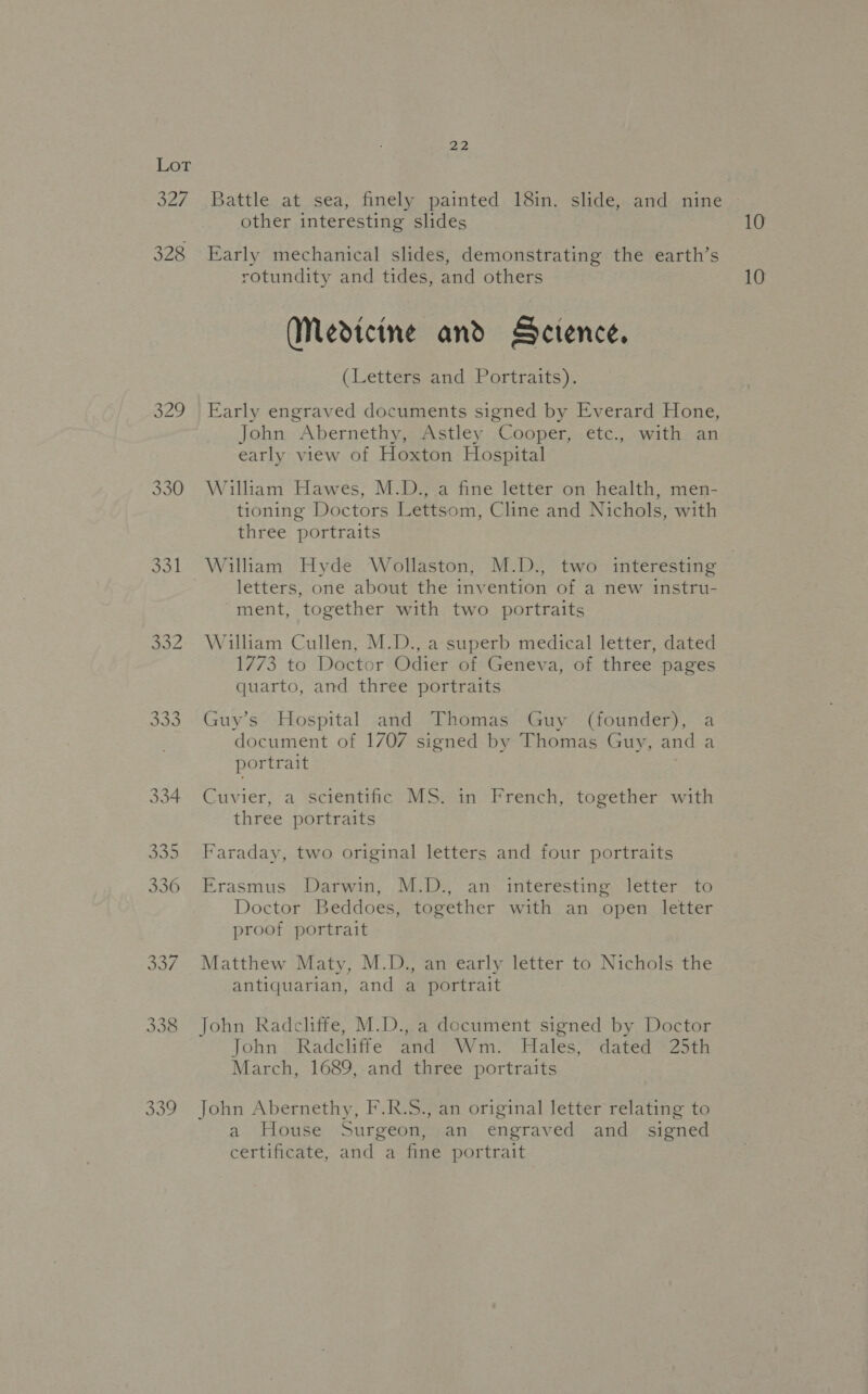 327 328 329 330 331 Se ede 22 Battle at sea, finely painted 18in. slide, and nine other interesting slides 10 Early mechanical slides, demonstrating the earth’s rotundity and tides, and others 10 (Medteine and Sctence. (Letters and Portraits). Early engraved documents signed by Everard Hone, John Abernethy, Astley Cooper, etc., with an eatly view of Hoxton Hospital William Hawes, M.D., a fine letter on health, men- tioning Doctors Lettsom, Cline and Nichols, with three portraits William Hyde Wollaston, M.D., two interesting | letters, one about the invention of a new instru- ment, together with two portraits William Cullen, M.D., a superb medical letter, dated 1773 to Doctor Odier of Geneva, of three pages quarto, and three portraits Guy’s Hospital and Thomas Guy (founder), a document of 1707 signed by Thomas Guy, and a portrait Cuvier, a scientific MS. in French, together with three portraits Faraday, two original letters and four portraits Erasmus Darwin, M.D., an interesting letter to Doctor Beddoes, together with an open letter proof portrait Matthew Maty, M.D., an early letter to Nichols the antiquarian, and a portrait John Radcliffe, M.D., a document signed by Doctor John Radcliffe and Wm. Hales, dated 25th March, 1689, and three portraits John Abernethy, F.R.S., an original letter relating to a House Surgeon, an engraved and signed certificate, and a fine portrait