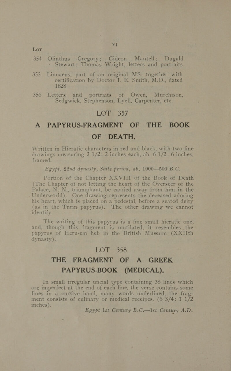 354 Olinthus Gregory; Gideon Mantell; Dugald Stewart; Thomas Wright, letters and portraits 355 Linnaeus, part of an original MS. together with certification by Doctor J. E. Smith, M.D., dated 1828 356 Letters and _ portraits of Owen, Murchison, Sedgwick, Stephenson, Lyell, Carpenter, etc. LOW 357 A PAPYRUS-FRAGMENT OF THE BOOK OF DEATH. Written in Hieratic characters in red and black, with two fine drawings measuring 3 1/2: 2 inches each, ab. 6 1/2: 6 inches, framed. Egypt, 22nd dynasty, Saite period, ab. 1000—500 B.C. Portion of the Chapter XXVIII of the Book of Death (The Chapter of not letting the heart of the Overseer of the Palace, N. N., triumphant, be carried away from him in the Underworld). One drawing represents the deceased adoring his heart, which is placed on a pedestal, before a seated deity (as in the Turin. papyrus). The other drawing we cannot identify. The writing of this papyrus is a fine small hieratic one, and. though this fragment is mutilated, it resembles the papyrus of Heru-em heb in the British Museum (XXIIth dynasty). LOT 358 THE FRAGMENT OF A GREEK PAPYRUS-BOOK (MEDICAL). In small irregular uncial type containing 38 lines which are imperfect at the end of each line, the verse contains some lines in a cursive hand, many words underlined, the frag- ment consists of culinary or medical receipes. (6 3/4: I 1/2 inches). Egypt 1st Century B.C.—\st Century A.D.