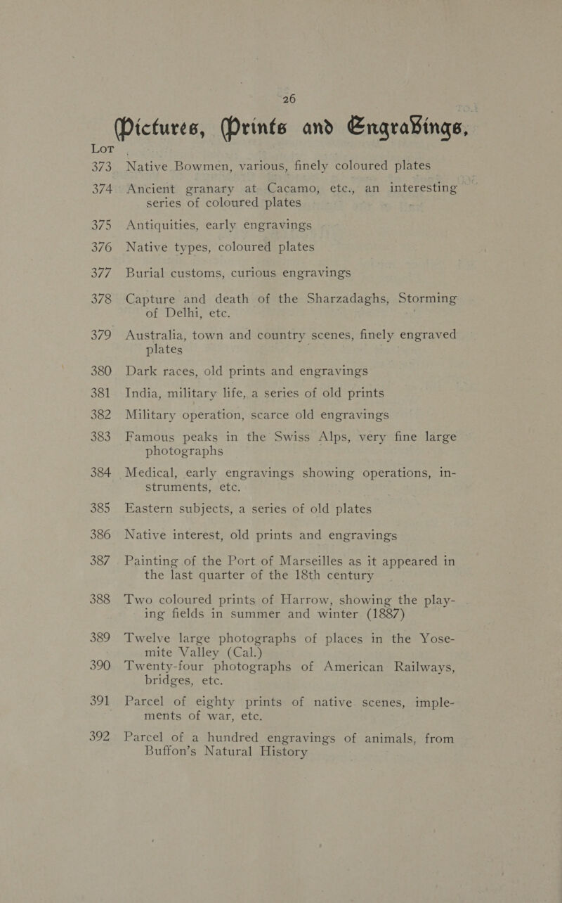 Pictures, Mrinfs and Engrav¥ings, LOT: 373. Native Bowmen, various, finely coloured plates 374. Ancient granary at Cacamo, etc., an interesting series of coloured plates : 375 Antiquities, early engravings 376 Native types, coloured plates 377. Burial customs, curious engravings 378 Capture and death of the Sharzadaghs, Storming of Delhi, etc. . 379 Australia, town and country scenes, finely engraved plates . 380 Dark races, old prints and engravings 381 India, military life, a series of old prints 382 Military operation, scarce old engravings 383 Famous peaks in the Swiss Alps, very fine large photographs 384 Medical, early engravings showing operations, in- struments, etc. 385 Eastern subjects, a series of old plates 386 Native interest, old prints and engravings 387 . Painting of the Port of Marseilles as it appeared in the last quarter of the 18th century 388 Two coloured prints of Harrow, showing the play- ing fields in summer and winter (1887) 389 Twelve large photographs of places in the Yose- mite Valley (Cal.) 390 Twenty-four photographs of American Railways, bridges, etc. 391 Parcel of eighty prints of native scenes, imple- ments of war, etc. 392 Parcel of a hundred engravings of animals, from Buffon’s Natural History