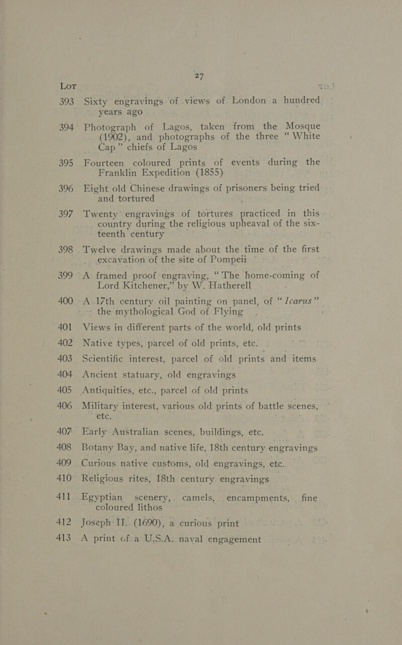 393, A412 413 a Sixty engravings of views of. London a hundred. years ago . Photograph of Lagos, taken from the Mosque (1902), and photographs of the three “ White Cap.”’ chiefs of Lagos Fourteen coloured prints of events during the Franklin Expedition (1855) Eight old Chinese drawings of Deane being tried and tortured Twenty engravings of tortures practiced in this country during the religious upheaval of the six- - teenth century Twelve drawings made about the time of the first excavation of the site of Pompeii Lord Kitchener,” by W. Hatherell - the mythological God of Flying Views in miferent parts of the world, old prints Native types, parcel of old prints, etc. Scientific interest, parcel of old prints and items Ancient statuary, old engravings | Antiquities, etc., parcel of old prints Military interest, various old prints of battle scenes, UC. : Botany Bay, and native life, 18th century engravings Curious native customs, old engravings, etc. Egyptian scenery, camels, encampments, fine coloured lithos Joseph II.. (1690), a curious print A print of a U.S.A. naval engagement