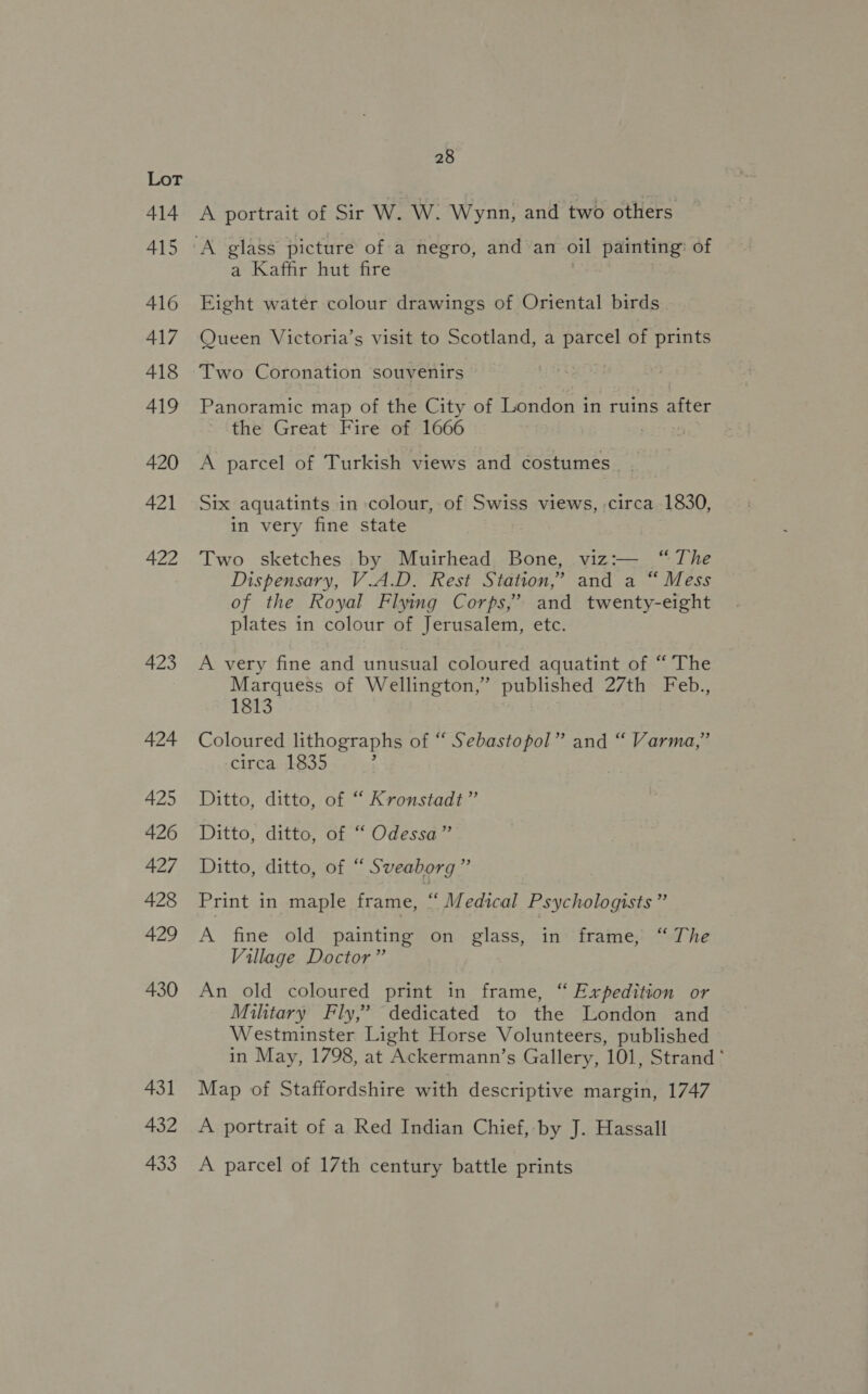 414 415 416 417 418 419 420 421 422 423 424 425 426 427 428 429 430 431 432 433 28 A portrait of Sir W. W. Wynn, and two others a Kaffir hut fire Eight water colour drawings of Oriental birds Queen Victoria’s visit to Scotland, a parcel of prints Two Coronation souvenirs Panoramic map of the City of London in ruins after the Great Fire of 1666 A parcel of Turkish views and costumes Six aquatints in colour, of Swiss views, circa 1830, in very fine state Two sketches by Muirhead Bone, viz:— “The Dispensary, V.A.D. Rest Station,’ and a “ Mess of the Royal Flying Corps,’ and twenty-eight plates in colour of Jerusalem, etc. A very fine and unusual coloured aquatint of “ The Marquess of Wellington,” published 27th Feb., 1813 Coloured lithographs of “ Sebastopol” and “ Varma,” circa 1835 Ditto, ditto, of “ Kronstadt” Ditto, ditto, of “ Odessa” Ditto, ditto, of “ Sveaborg” Print in maple frame, “ Medical Psychologists ” A fine old painting on glass, in frame, “ The Village Doctor” An old coloured print in frame, “ Expedition or Military Fly,’ dedicated to the London and Westminster Light Horse Volunteers, published in May, 1798, at Ackermann’s Gallery, 101, Strand * Map of Staffordshire with descriptive margin, 1747 A portrait of a Red Indian Chief, by J. Hassall A parcel of 17th century battle prints