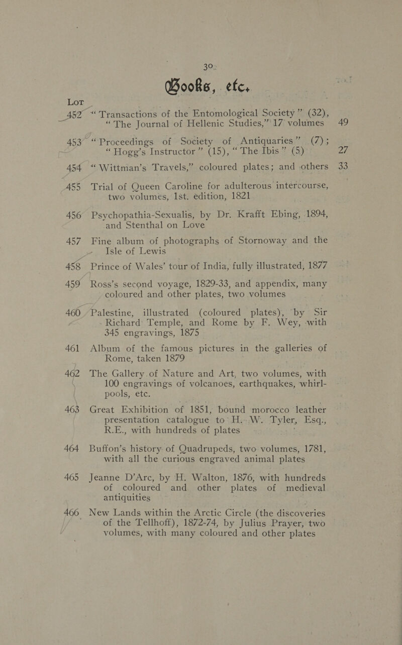 39% Books, etc, 453 454 455 456 457 459 460 461 462 463 464 465 466 “The Journal of Hellenic Studies,” 17 volumes “Proceedings of Society of Antiquaries” (7); “ Hoge’s Instructor? (15), Theadbis 2: (595% Trial of Queen Caroline for adulterous intercourse, two volumes, Ist. edition, 1821 Psychopathia-Sexualis, by Dr. Krafft Ebing: 1894, and Stenthal on Love Fine album of photographs of Stornoway and the Isle of Lewis Prince of Wales’ tour of India, fully illustrated, 1877 Ross’s second voyage, 1829-33, and appendix, many coloured and other plates, two volumes Palestine, illustrated (coloured plates), “by Sir Richard’ Temple, and Rome by F. Wey, -with 345 engravings, 1875 Album of the famous pictures in the galleries of Rome, taken 1879 The Gallery .of Nature and Art, two volumes, with 100 engravings of volcanoes, earthquakes, whirl- pools, etc. Great Exhibition of 1351, bound morocco leather presentation catalogue to &gt; H:-;W. Tyler, Esq., R.E., with hundreds of plates Buffon’s history of Quadrupeds, two volumes, 1781, with all the curious engraved animal plates Jeanne D’Arc, by 'H. Walton, 1876, with hundreds of coloured and other plates of medieval antiquities | | New Lands within the Arctic Circle (the discoveries of the Tellhoff), 1872-74, by Julius Prayer, two volumes, with many coloured and other plates 49 27 33