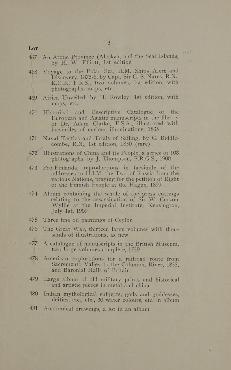 467 468 469 470 471 472 473 474 475 476 477 478 479 480 481 31 An Arctic Province (Alaska), and the Seal Islands, by H. W. Elliott, Ist edition Voyage to the Polar Sea, H.M. Ships Alert .and Discovery, 1875-6, by Capt. Sir G. S. Nares, R.N., K.C.B., F.R.S., two volumes, Ist edition, with photographs, maps, etc. Africa Unveiled, by H. Rowley, Ist edition, with maps, etc. Historical. and Descriptive Catalogue of the European and Asiatic manuscripts in the library of Dr. Adam Clarke, F.S.A., illustrated with facsimiles of curious illuminations, 1835 Naval Tactics and Trials of Sailing, by G. Biddle- combe, R.N., Ist edition, 1850 (rare) Illustrations of China and its People, a series of 108 photographs, by J. Thompson, F.R.G.S., 1900 Pro-Finlanda, reproductions in facsimile of the addresses to H.I.M. the Tsar of Russia from the various Nations, praying for the petition of Right of the Finnish People at the Hague, 1899 Album containing the whole of the press cuttings relating to the assassination of Sir W. Curzon Wyllie at the Imperial Institute, Kensington, July 1st, 1909 Three fine oil paintings of Ceylon The Great War, thirteen large volumes with thou- sands of illustrations, as new A catalogue of manuscripts in the British Museum, two large volumes complete, 1759 American explorations for a railroad route from Sacremento Valley to the Columbia River, 1855, and Baronial Halls of Britain Large album of old military prints and historical and artistic pieces in metal and china Indian mythological subjects, gods and goddesses, deities, etc., etc., 30 water colours, etc. in album Anatomical drawings, a lot in an album