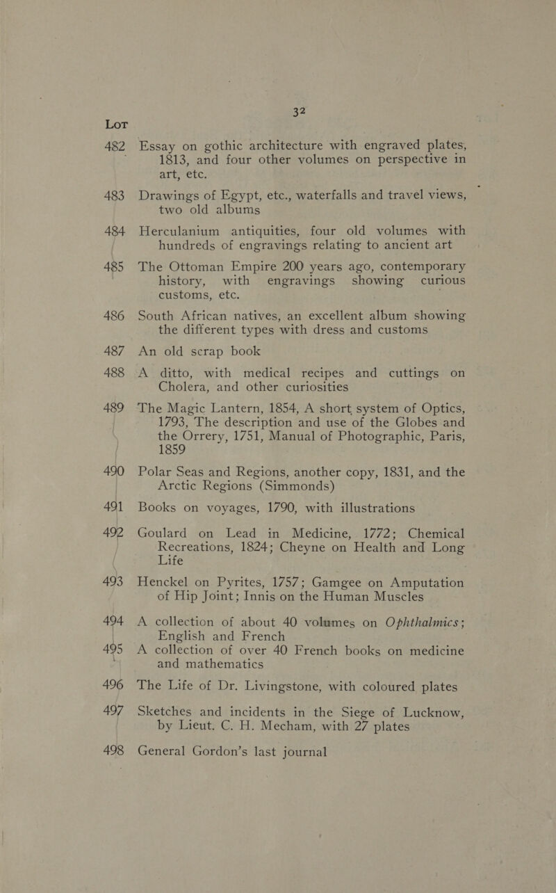 482 483 A484 485 486 487 488 489 490 491 492 493 494 495 496 497 498 32 Essay on gothic architecture with engraved plates, 1813, and four other volumes on perspective in art, etc. Drawings of Egypt, etc., waterfalls and travel views, two old albums Herculanium antiquities, four old volumes with hundreds of engravings relating to ancient art The Ottoman Empire 200 years ago, contemporary history, with engravings showing curious customs, etc. South African natives, an excellent album showing the different types with dress and customs An old scrap book A ditto, with medical recipes and cuttings on Cholera, and other curiosities The Magic Lantern, 1854, A short system of Optics, 1793, The description and use of the Globes and the Orrery, 1751, Manual of Photographic, Paris, 1859 Polar Seas and Regions, another copy, 1831, and the Arctic Regions (Simmonds) Books on voyages, 1790, with illustrations Goulard on Lead in Medicine, 1772; Chemical Recreations, 1824; Cheyne on Health and Long Life Henckel on Pyrites, 1757; Gamgee on Amputation of Hip Joint; Innis on the Human Muscles A collection of about 40 volumes on Ophthalmics; English and French A collection of over 40 French books on medicine and mathematics 3 The Life of Dr. Livingstone, with coloured plates Sketches and incidents in the Siege of Lucknow, by Lieut. C. H. Mecham, with 27 plates General Gordon’s last journal