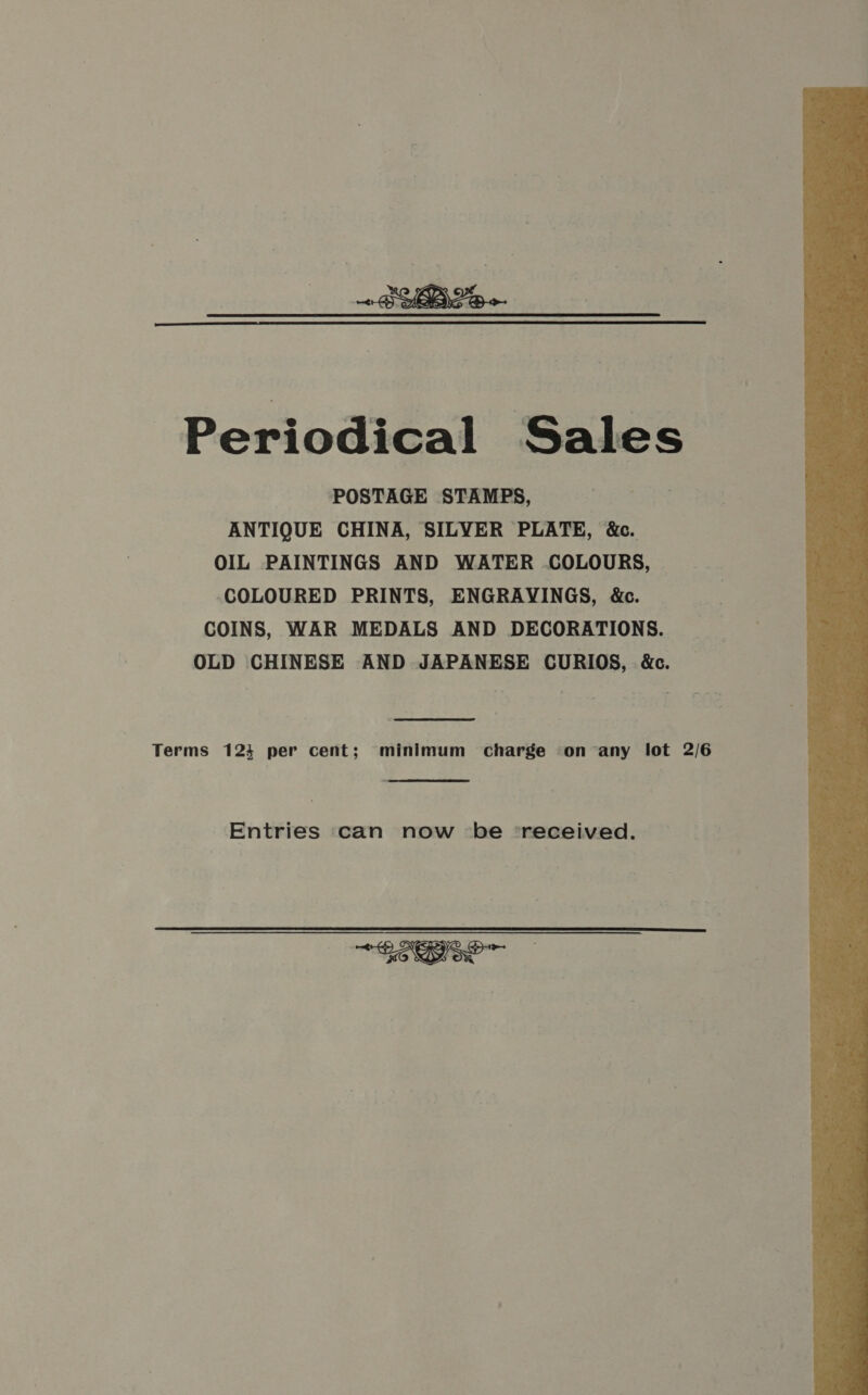 ~BYBLe  Periodical Sales POSTAGE STAMPS, ANTIQUE CHINA, SILYER PLATE, &amp;c. OIL PAINTINGS AND WATER COLOURS, COLOURED PRINTS, ENGRAYINGS, &amp;c. COINS, WAR MEDALS AND DECORATIONS. OLD CHINESE AND JAPANESE CURIOS, &amp;c. Terms 123 per cent; minimum charge on any lot 2/6 Entries can now ‘be ‘received.  