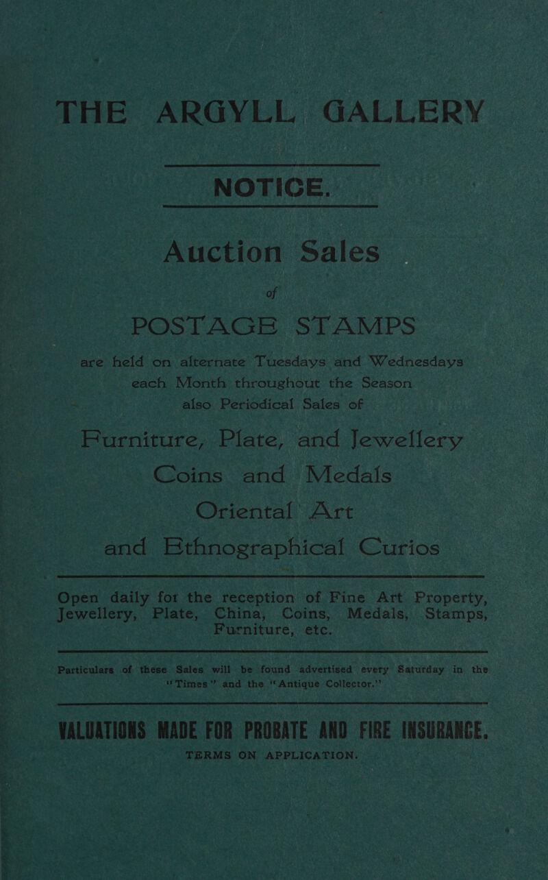 se ste td eal Ai a tial Nite Sah es ie ool aii i a8 THE ARGYLL GALLERY NOTICE. Auction Sales of | | POSTAGE STAMPS are held on ices hare Tuesdays and Wednesdays each Month throughout the Season _ also Periodical Sales of Hurniture, Plate, and Jewellery Coins and Medals Oriental Art and Kthnographical Curios Open daily for the reception of Fine Art Property, Jewellery, Plate, China, Coins, Medals, Stamps, Furniture, etc. Particulars of these Sales will be found advertised every Saturday in the ‘'Times”’ and the ‘‘ Antique Collector.”’  VALUATIONS MADE FOR PROBATE AND FIRE INSURANCE. TERMS ON APPLICATION.