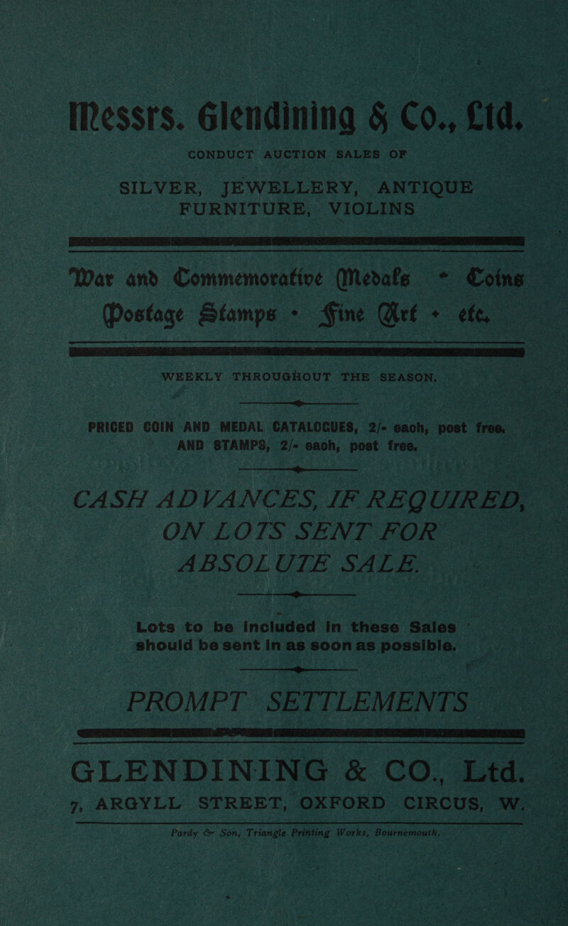 Rests. Glendinina § Co., cid CONDUCT AUCTION SALES OF SILVER, JEWELLERY, ANTIQUE _ FURNITURE, VIOLINS   War and Commemorative Medals + Coins (Postage Stamps - GFine Arf + ef,  WEEKLY THROUGHOUT THE SEASON. |.  PRICED COIN AND MEDAL GATALOCUES, 2/- each, post free. i = : AND STAMPS, 2/- BAph, post free, :  CASH ADVANCES, IF REQUIRED, i. ON LOTS SENT FOR 18 ABSOLUTE SALE,  Lots to be Included in these Sales ~ | should be sent inas soonas possible. .  PROMPT SETTLEMENTS  _GLENDINING &amp; CO. Ltd. 7, ARGYLL STREET, OXFORD. Beane w. Pardy &amp; Son, Triangle Printing Works, Bournemout h.