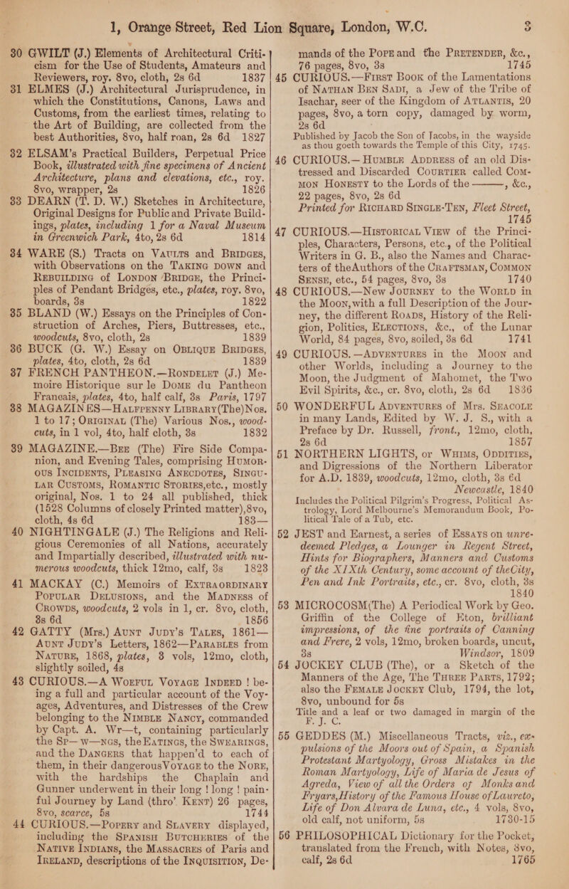 30 GWILT (J.) Elements of Architectural Criti- cism for the Use of Students, Amateurs and Reviewers, roy. 8vo, cloth, 28 6d 1837 31 ELMES (J.) Architectural Jurisprudence, in which the Constitutions, Canons, Laws and Customs, from the earliest times, relating to the Art of Building, are collected from the best Authorities, 8vo, half roan, 28 6d 1827 32 ELSAM’s Practical Builders, Perpetual Price Book, dlustrated with fine specimens of Ancient Architecture, plans and elevations, etc., roy. . 8vo, wrapper, 28 1826 33 DEARN (T. D. W.) Sketches in Architecture, Original Designs for Publicand Private Build- ings, plates, including 1 for a Naval Museum in Greenwich Park, 4to, 2s 6d 1814 384 WARE (S.) Tracts on VatrTs and Bripaszs, with Observations on the TakIna DOWN and REBUILDING of Lonpon ‘Bripaz, the Princi- ples of Pendant Bridges, etc., plates, roy. 8vo, boards, 3s 1822 35 BLAND (W.) Essays on the Principles of Con- struction of Arches, Piers, Buttresses, etc., woodcuts, 8vo, cloth, 2s 1839 36 BUCK (G. W.) Essay on OBLIQUE BRIDGES, plates, 4to, cloth, 2s 6d 1839 37 FRENCH PANTHEON.—Ronpetet (J.) Me moire Historique sur le Dome du Pantheon Franeais, plates, 4to, half calf, 8s Paris, 1797 88 MAGAZIN ES—Hatrpenny Liprary(The)Nos. 1 to 17; Ortatnat (The) Various Nos., wood- cuts, in 1 vol, 4to, half cloth, 3s 1832 39 MAGAZINE.—Brx (The) Fire Side Compa- nion, and Evening Tales, comprising HumMor- ous IncIDENTS, PLEasInc ANECDOTES, SINGU- Lak Customs, Romantic Srorigs,etc., mostly original, Nos. 1 to 24 all published, thick (1528 Columns of closely Printed Bree Ags cloth, 4s 6d 40 NIGHTINGALE (J.) The Religions VP Reli gious Ceremonies of all Nations, accurately and Impartially described, tlustrated with nu- merous woodcuts, thick 12mo, calf, 3s 1823 41 MACKAY (C.) Memoirs of ExTRAORDINARY PoruLaR Der.ustons, and the Mapness of Crowps, woodcuts, 2 vols in 1, cr. 8vo, cloth, 8s 6d 1856 42 GATTY (Mrs.) Aunt Jupy’s TaxEs, 1861— Aunt Jupy’s Letters, 1862—ParaBies from Nature, 1868, plates, 3 vols, 12mo, cloth, slightly soiled, 4s 43 CURIOUS.—A Woerrun VoyacE INDEED ! be- ing a full and particular account of the Voy- ages, Adventures, and Distresses of the Crew belonging to the NimpLtE Nancy, commanded by Capt. A. Wr—t, containing particularly the Sp— w—nas, the EaTInGs, the SWEARINGS, and the Dancers that happen’d to each of them, in their dangerousVoyaGE to the Norg, with the hardships — the Rapa and Gunner underwent in their long ! long ! pain- ful Journey by Land (thro’. Krenr) 26 pages, 8vo, scarce, 5s 1744 44 CURIOUS.—Porpry and SLAVERY displayed, including the Spayish Burcuurres of the Native Inprans, the Massacrzes of Paris and IRELAND, descriptions of the Inquisition, De-  mands of the Poprand the PrretTenpEr, &amp;c., 76 pages, 8vo, 38 1745 45 CURIOUS.—First Book of the Lamentations of NaTtHAN BEN Sap1, a Jew of the Tribe of Isachar, seer of the Kingdom of ATLANTIS, 20 pages, 8vo, a copy, damaged by. worm, 28 6d Published by Tasos the Son of Jacobs, in the wayside as thou goeth towards the Temple of this City, 1745. CURIOUS.— Humsie Avppress of an old Dis- tressed and Discarded CourTIER called Com- MON Honssty to the Lords of the ECS, 22 pages, 8vo, 2s 6d Printed for RicHARD Sincuu-Ten, Fleet Street, 745 CURIOUS.—Hisrtoricat View of the Princi- ples, Characters, Persons, etc., of the Political Writers in G. B., also the Names and Charac- ters of theAuthors of the CRaFrTsMAN, COMMON SENSE, etc., 54 pages, 8vo, 3s 1740 CURIOUS.—New Journry to the WorLD in the Moon, with a full Description of the Jour- ney, the different Roaps, History of the Reli- gion, Politics, ELECTIONS, &amp;e., of the Lunar World, 84 pages, 8vo, soiled, 3s 6d 1741 CURIOUS. —ApventuREs in the Moon and other Worlds, including a Journey to the Moon, the Judgment of Mahomet, the Two Evil Spirits, &amp;c., cr. 8vo, cloth, 28 6d 1836 WONDERFUL Apventures of Mrs. SEACOLE in many Lands, Edited by W. J. 8., with a Preface by Dr. Russell, front., 12mo, cloth, 2s 6d 1857 NORTHERN LIGHTS, or Wurms, OppITIEs, and Digressions of the Northern Liberator for A.D. 1839, woodcuts, 12mo, cloth, 3s éd Newcastle, 1840 Includes the Political Pilgrim’s Progress, Political As- trology, Lord Melbourne’s Memorandum Book, Po- litical Tale of a Tub, etc.  JEST and Earnest, a series of Essays on wunre- deemed Pledges, a Lounger in Regent Street, Hints for Biographer s, Manners and Customs of the XI Xth Century, some account of theCity, Pen and Ink Portraits, etc., cr. 8vo, cloth, 3s 1840 MICROCOSM(The) A Periodical Work by Geo. Griffin of the College of Kton, brilliant impressions, of the tine portraits of Canning and Lrere, 2 vols, 12mo, broken boards, uncut, 8 Windsor, 1809 54 JOCKEY CLUB (The), or a Sketch of the Manners of the Age, The THREE Parts, 1792; also the Frmate Jockry Club, 1794, the lot, 8vo, unbound for 5s ee a leaf or two damaged in margin of the GEDDES (M.) Miscellaneous Tracts, vi2., ea pulsions of the Moors out of Spain,,a Spanish Protestant Martyology, Gross Mistakes in the Roman Martyology, Life of Maria de Jesus of Agreda, View of all the Orders of Monks and Fryars,History of the Famous House of Laureto, Life of Don Alvara de Luna, etc., 4 vols, 8vo, old calf, not uniform, 5s 1730-15 56 PHILOSOPHICAL Dictionary for the Pocket, translated from the French, with Notes, 8vo, calf, 2s 6d. 1765