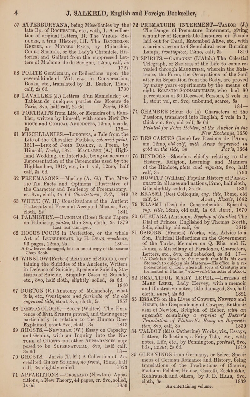 58 59 60 61 62 63 6 rss 65 66 67 68 69 70 7 — late Bp. of RocuustErR, etc., with, I. A collec- tion of original Letters, II. The ViraIn Sz- DUCER, a true History, IlJ, The BaTcHELOR KEEPER, or Moprrn Rake, by Philarchis, Court Suornrs, or the Lady’ 8 Chronicle, His- torical and Gallant from the suppressed Let- ters of Madame de de Sevigne, 12mo, calf, 5s 1727 POLITE Gentleman, or Reflections upon the several kinds of Wit, viz., in Conversation, Books, etc., translated by H. Barker, 12mo, calf, 28 6d 1700 LAVALLEE (J.) Lettres d’un Mameluck ; ou Tableau de quelques parties des Moeurs de Paris, 8vo, half calf, 2s 6d Paris, 1803 PORTRAITS from Life, or Memoirs of a Ram- bler, written by himself, with some New Cvu- RIOUS and CoMICAL ANECDOTES, 12mo, boards, 38 178— MISCELLANIES.—Lopotska, ‘a Tale from the Life of the Chevalier Faublas, coloured print, 1811—-Lirz of JoHN Dactey, a Poem, by Himself, Derby, 1821—MacrareEn (A.) High- land Wedding, an Interlude, being an accurate Highlanders, 1819, etc., in 1 vol, 12mo, half calf, 3s 6d FREEMASONS.—Mackey (A. G.) The Mys- Tio Tre, Facts and Opinions Illustrative of the Character and Tendency of Freemasonry, cr. 8vo, cloth, 4s 6d Charlestown, S.C., 1849 WHITE (W. H.) Constitutions of the Antient Fraternity of Free and Accepted Masons, 8vo, cloth, 2s 1841 PALMISTRY.—Bavauan (Rose) Some Papers on Palmistry, plates, thin 8vo, cloth, 28 1879 Last leaf damaged. HOCUS POCUS in Perfection, or the whole Art of LrecEerRpEMaIN, by H. Dean, woodcuts, 96 pages, 12mo, 2s 180— A few leaves damaged, but an uncut copy of this scarce Chap Book. WINSLOW (Forbes) Anatomy of SUICIDE, con” taining the Suicides of the Ancients, Writers in Defence of Suicide, Epedemic Suicide, Sta- tistics of Suicide, Singular Cases of Suicide etc., 8vo, half cloth, slightly soiled, 3s 6d 1840 BURTON (R.) Anatomy of Melancholy, what it is, etc., frontispiece and facsimile of the old engraved title, stout 8vo, cloth, 5s ~ 1857 DEMONOLOGY.—Scorrt (Walter) The Exis- tence of Evit Srrrits proved, and their agency particularly in relation to the Human Race Explained, stout 8vo, cloth, 3s 1843 GHOSTS.—Newnuam (W.) Essay on Capacity and Genius, with an Inquiry into the Na- TURE of GHosts and other APPEARANCES sup- posed to be SUPERNATURAL, 8vo, half calf, 38 6d 18— GHOST'S.—Jarvis (T. M.) A Collection of Ac: credited Guost StToriEs, no front., 12mo, half calf, 3s, slightly soiled 1823 APPARITIONS.—Crostanp (Newton) Appa- ritions, a New Theory, 44 pages, cr. 8vo, soiled, 1s 6d 1856 73 74 75 80 81 83 84 85 The Danger of Premature Interment, giving a number of Remarkable Instances of People laid out for Dead, Entombed Alive, etc., with a curious account of Sepulchral ever Burning Lamps, frontispiece, 12mo, calf, 3s 1816 SPIRITS.—Canaanet (L’Alph.) The Celestial Telegraph, or Szorets of the Life to come re- vealed through Maanetism, wherein the Exis« tence, the form, the Occupations of the Soul after its Separation from the Body, are proved eight Ecstatic SONNAMBULISTS, who had 80 perceptions of 36 Deceased Persons, 2 vols in 1, stout vol, cr. 8vo, unbound, scarce, 5s 184— CHAMBRE (Sieur de la) Characters of the Passions, translated into English, 2 vols in 1, thick sm. 8vo, old calf, 3s 6d Printed for John Holden, at the Anchor in the New Exchange, 1650 DES CARTES (Rene) Les Passions de 1l’Ame, sm. 12mo, old calf, with Arms impressed in gold on the side, 3s Par's, 1664 HINDOOS—Sketches chiefly relating to the History, Religion, Learning and Manners of the Hindoos, plate and vignette, 8vo, half calf, 3s - 1790 HOWITT (William) Popular History of PRiEst- CRAFT in all ages and nations, 12mo, half cloth, title slightly soiled, 8s 6d 1834 ERASMI (Des) Colloquia, oe. title, 18mo, old calf, 2s Amst., Elzevir, 1662 ERASMI (Des) de Conserebendis Epistolis, eng. title, 18mo, old calf, 1s 6d Amst., 1670 GUEUARA (Anthony, Bysshop of Guadix) The Dial of Princes Englished by Thomas North, folio, shabby old calf, 6s 1619 OSBORN (Francis) Works, viz., Advice to a Son, Political Reflections on the Government of the Turks, Memoirs on Q. Eliz. and K, James, a Miscellany of Paradoxes, Characters, Letters, etc., 8vo, calf rebacked, 3s 6d 17— **A Cook is a Bawd to the mouth that kills his own Stomach to quicken his Masters.—His office is a re- presentation of Hell, whereall sorts of Creatures are tormented in Flames,” etc. —vzdeCharacter of aCook. BEAUTIFUL MARY LEPEL.—Lerters of Mary Lepet, Lady Hervey, with a memoir ‘and illustrative notes, title damaged, 8vo, half cloth, uncut, 2s 6d 1821 ESSAYS on the Lives of Cowrer, NEWTON and HEBER, the Despondency of Cowper, Enthusi- asm of Newton, Religion of Heber, with an appendix containing a reprint of Baxter’s Translation of Plutarch’s Essay on Supersti- tion, 8vo, calf, 3s TALBOT (Miss Catherine) Works, viz., Essays, Letters, Reflections, a Fairy Tale, etc., with notes, Life, etc., by Pennington, portrait, 8vo, bds., uncué, 28 6d 1819 GLEANINGS from Germany, or Select Speci- mens of German Romance and History, being Madame Pelcher, Heinse, Castelli, Zsckhokke, Kohlrausch and others, by J. D, Haas, 8vo, cloth, 3s 1839 An entertaining volume,