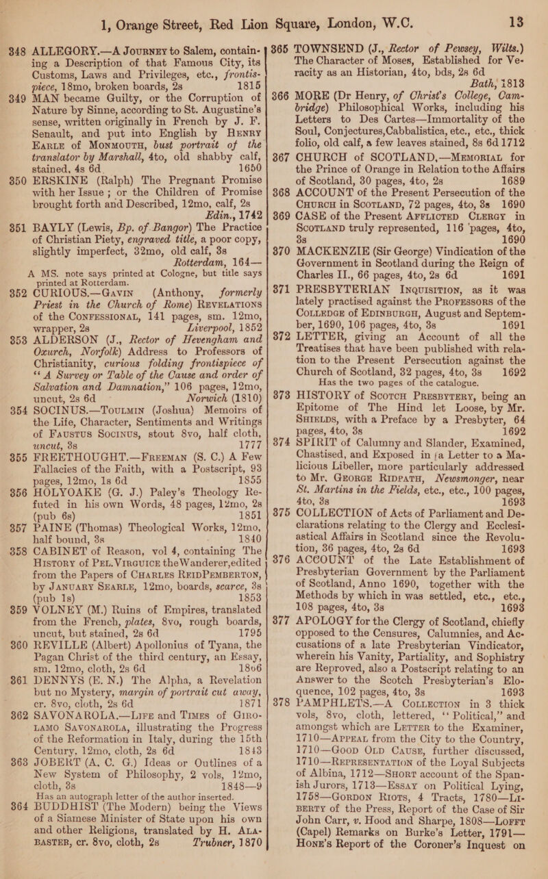 348 ALLEGORY.—A Journzy to Salem, contain- ing a Description of that Famous City, its Customs, Laws and Privileges, etc., frontis- ptece, 18mo, broken boards, 28 1815 849 MAN became Quilty, or the Corruption of Nature by Sinne, according to St. Augustine’s sense, written originally in French by J. F. Senault, and put into English by Hrnry translator by Marshall, 4to, old shabby calf, stained, 4s 6d. 1650 ERSKINE (Ralph) The Pregnant Promise with her Issue ; or the Children of Promise brought forth and Described, 12mo, calf, 2s Edin., 1742 BAYLY (Lewis, Bp. of Bangor) The Practice of Christian Piety, engraved title, a poor copy, slightly imperfect, 32mo, old calf, 3s Rotterdam, 164— A MS. note says printed at Cologne, but title says printed at Rotterdam. 352 CURIOUS.—Gavin (Anthony, formerly Priest in the Church of Rome) REVELATIONS of the CoNFESSIONAL, 141 pages, sm. 12mo, wrapper, 28 Liverpool, 1852 ALDERSON (J., Rector of Hevengham and Oxurch, Norfolk) Address to Professors of Christianity, curious folding frontispiece of “© A Survey or Table of the Cause and order of Salvation and Damnation,” 106 pages, 12mo, uncut, 2s 6d Norwich (1810) 354 SOCINUS.—Toutmin (Joshua) Memoirs of the Life, Character, Sentiments and Writings of Faustus Socrnvus, stout 8vo, half cloth, uncut, 3s 1777 855 FREETHOUGHT.—Freeman (S. C.) A Few Fallacies of the Faith, with a Postscript, 93 pages, 12mo, 1s 6d 1855 856 HOLYOAKE (G. J.) Paley’s Theology Re- futed in his own Words, 48 pages, 12mo, 28 (pub 6s) 1851 357 PAINE (Thomas) Theological Works, 12mo, half bound, 3s 1840 858 CABINET of Reason, vol 4, containing The History of PEL. VirGuice the Wanderer,edited from the Papers of CHARLES REIDPEMBERTON, by JANUARY SEARLE, 12mo, boards, scarce, 3s (pub 1s) 1853 359 VOLNEY (M.) Ruins of Empires, translated from the French, plates, 8vo, rough boards, uncut, but stained, 2s 6d 1795 REVILLE (Albert) Apollonius of Tyana, the Pagan Christ of the third century, an Essay, sm. 12mo, cloth, 2s 6d 1806 DENNYS (E. N.) The Alpha, a Revelation but no Mystery, margin of portrait cut away, cr. 8vo, cloth, 2s 6d 1871 SAVONAROLA.—LirsE and Times of GiRo- LAMO SAVONAROLA, illustrating the Progress of the Reformation in Italy, during the 15th Century, 12mo, cloth, 2s 6d 1843 JOBERT (A, C. G.) Ideas or Outlines of a New System of Philosophy, 2 vols, 12mo, cloth, 3s 1848—9 Has an autograph letter of the author inserted. BUDDHIST (The Modern) being the Views of a Siamese Minister of State upon his own and other Religions, translated by H. ALa- BASTER, cr. 8vo, cloth, 2s Trubner, 1870 350 351 853 360 361 362 363 364 13 365 TOWNSEND (J., Rector of Pewsey, Wilts.) The Character of Moses, Established for Ve- racity as an Historian, 4to, bds, 28 6d Bath, i813 366 MORE (Dr Henry, of Christ’s College, Cam- bridge) Philosophical Works, including his Letters to Des Cartes—Immortality of the Soul, Conjectures,Cabbalistica, etc., etc., thick - folio, old calf, a few leaves stained, 8s 641712 867 CHURCH of SCOTLAND,—Memortiat for the Prince of Orange in Relation tothe Affairs of Scotland, 30 pages, 4to, 2s 1689 ACCOUNT of the Present Persecution of the CHURCH in ScoTLAND, 72 pages, 4to, 38s 1690 CASE of the Present AFFLICTED CLERGY in ScoTLAND truly represented, 116 ‘pages, 4to, 1690 368 869 g MACKENZIE (Sir George) Vindication of the Government in Scotland during the Reign of Charles II., 66 pages, 4to, 2s 6d 1691 PRESBYTERIAN Inquisition, as it was lately practised against the PRorgssors of the CoLLEDGE of Epinpurau, August and Septem- ber, 1690, 106 pages, 4to, 3s 1691 LETTER, giving an Account of all the Treatises that have been published with rela- tion to the Present Persecution against the Church of Scotland, 32 pages, 4to, 38 1692 Has the two pages of the catalogue. HISTORY of Scotch PrespyteEry, being an Epitome of The Hind let Loose, by Mr. SHIELDS, with a Preface by a Presbyter, 64 pages, 4to, 3s 1692 SPIRIT of Calumny and Slander, Examined, Chastised, and Exposed in fa Letter to a Ma- licious Libeller, more particularly addressed to Mr. GEorGcE Rippeatu, Newsmonger, near St. Martins in the Fields, etc., etc., 100 pages, 4to, 88 1693 COLLECTION of Acts of Parliament and De- clarations relating to the Clergy and Ecclesi- astical Affairs in Scotland since the Revolu- tion, 36 pages, 4to, 2s 6d 1693 ACCOUNT of the Late Establishment of Presbyterian Government by the Parliament of Scotland, Anno 1690, together with the Methods by which in was settled, etc., etc., 108 pages, 4to, 3s 1693 APOLOGY for the Clergy of Scotland, chiefly opposed to the Censures, Calumnies, and Ac- cusations of a late Presbyterian Vindicator, wherein his Vanity, Partiality, and Sophistry are Reproved, also a Postscript relating to an Answer to the Scotch Presbyterian’s Elo- quence, 102 pages, 4to, 3s 1693 PAMPHLETS.—A CotiEction in 3 thick vols, 8vo, cloth, lettered, ‘‘ Political,’ and amongst which are Lerrar to the Examiner, 1710—Apprat from the City to the Country, 1710—Goop Oxp Causz, further discussed, 1710—Representation of the Loyal Subjects of Albina, 1712—Suorr account of the Span- ish Jurors, 1713—Essay on Political Lying, 1758—Gorpon Riots, 4 Tracts, 1780—Li- BERTY of the Press, Report of the Case of Sir John Carr, v. Hood and Sharpe, 1808—Lorrr (Capel) Remarks on Burke’s Letter, 1791— Honr’s Report of the Coroner’s Inquest on 370 371 372 373 374 875 376 377 378