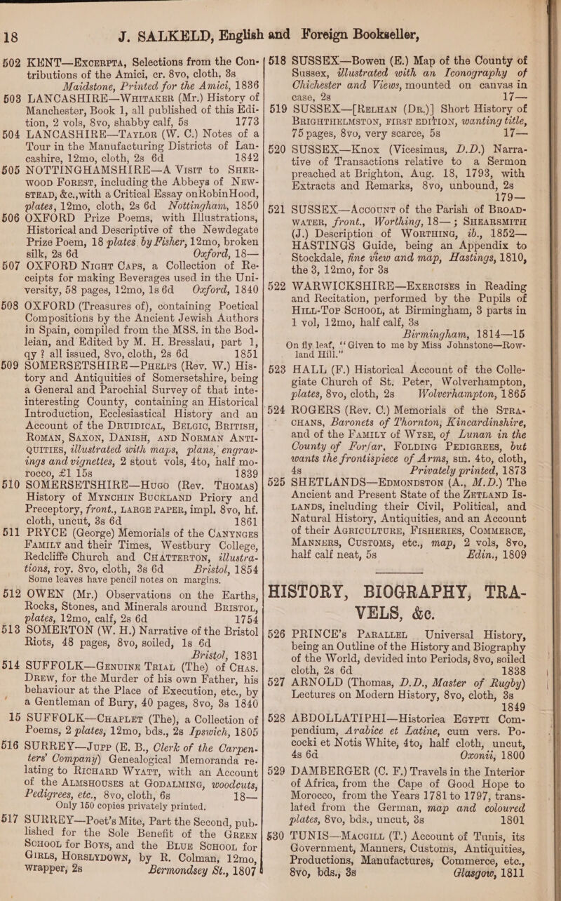  18 502 KENT—Exonrpta, Selections from the Con- tributions of the Amici, cr. 8vo, cloth, 3s Maidstone, Printed for the Amici, 1836 LANCASHIRE—Warraker (Mr.) History of Manchester, Book 1, all published of this Edi- tion, 2 vols, 8vo, shabby calf, 5s 1773 LANCASHIRE—Taytor (W. C.) Notes of a Tour in the Manufacturing Districts of Lan- cashire, 12mo, cloth, 2s 6d 1842 NOTTINGHAMSHIRE—A Visit to SHER- woop Forsst, including the Abbeys of Nrw- STEAD, &amp;c.,with a Critical Essay on RobinHood, plates, 12mo, cloth, 2s 6d Nottingham, 1850 OXFORD Prize Poems, with Illustrations, Historical and Descriptive of the Newdegate Prize Poem, 18 plates, by Fisher, 12mo, broken silk, 2s 6d Oxford, 18— OXFORD Nicur Cars, a Collection of Re- ceipts for making Beverages used in the Uni- versity, 58 pages, 12mo,1s6d Oxford, 1840 OXFORD (Treasures of), containing Poetical Compositions by the Ancient Jewish Authors in Spain, compiled from the MSS. in the Bod- leian, and Edited by M. H. Bresslau, part 1, qy ? all issued, 8vo, cloth, 2s 6d 1851 SOMERSETSHIRE—PuHetes (Rev, W.) His- tory and Antiquities of Somersetshire, being a General and Parochial Survey of that inte- interesting County, containing an Historical Introduction, Ecclesiastical History and an Account of the DRurpicAL, BeEtaic, BritisH, Roman, Saxon, DANISH, AND NoRMAN ANTI- QUITIES, tlustrated with maps, plans,’ engrav- ings and vignettes, 2 stout vols, 4to, half mo- rocco, £1 15s 1839 SOMERSETSHIRE—Hveo (Rev. THomas) History of Myncuin Buckuanp Priory and Preceptory, front., LARGE PAPER, impl. 8vo, hf. cloth, uncut, 8s 6d 1861 PRYCE (George) Memorials of the Canynazs Famity and their Times, Westbury College, Redcliffe Church and CHatrerton, illustra- tions, roy. 8vo, cloth, 8s 6d Bristol, 1854 Some leaves have pencil notes on margins. OWEN (Mr.) Observations on the Earths, Rocks, Stones, and Minerals around Brisrot, plates, 12mo, calf, 2s 6d 1754 SOMERTON (W. H.) Narrative of the Bristol Riots, 48 pages, 8vo, soiled, 1s 6d Bristol, 1831 SUFFOLK—Genuine Tria (The) of Cas. Drew, for the Murder of his own Father, his behaviour at the Place of Execution, etc., by a Gentleman of Bury, 40 pages, 8vo, 3s 1840 15 SUFFOLK—Cuartet (The), a Collection of Poems, 2 plates, 12mo, bds., 28 Ipswich, 1805 516 SURREY—Jouppr (E. B., Clerk of the Carpen- ters’ Company) Genealogical Memoranda re- lating to RicHarD Wyatt, with an Account of the ALMsHOUSES at GoDALMING, woodcuts, Pedigrees, etc., 8vo, cloth, 6s 18— Only 150 copies privately printed. 517 SURREY—Poet’s Mite, Part the Second, pub- lished for the Sole Benefit of the GreEn Scuoon for Boys, and the Biuz ScHoon for Grats, Horsiypown, by R. Colman, 12mo, 503 504 505 506 507 508 509 510 511 512 513 514 4 518 SUSSEX—Bowen (E.) Map of the County of | Sussex, @dlustrated with an Iconography of Chichester and Views, mounted on canvas in case, 23 17— SUSSEX—[Retuan (Dr.)] Short History of BRIGHTHELMSTON, FIRST EDITION, wanting title, 75 pages, 8vo, very scarce, 5s SUSSEX—Knox (Vicesimus, D.D.) Narra- tive of Transactions relative to a Sermon preached at Brighton, Aug. 18, 1793, with Extracts and Remarks, 8vo, unbound, a 179— SUSSEX—Accovcnt of the Parish of BRoap- WATER, front., Worthing, 18— ; SHEARSMITH (J.) Description of WortHina, ib., 1852— HASTINGS Quide, being an Appendix to Stockdale, fine view and map, Hastings, 1810, the 3, 12mo, for 3s WARWICKSHIRE—ExercisEs in Reading and Recitation, performed by the Pupils of Hiuu-Tor ScHooL, at Birmingham, 3 parts in 1 vol, 12mo, half calf, 3s Birmingham, 1814—15 On fly leaf, ‘‘Given to me by Miss Johnstone—Row- land Hill.” 523 HALL (F.) Historical Account of the Colle- giate Church of St. Peter, Wolverhampton, plates, 8vo, cloth, 2s Wolverhampton, 1865 ROGERS (Rey. C.) Memorials of the Srra- cHANS, Baronets of Thornton, Kincardinshire, and of the Famity of Wyss, of Lunan in the County of Forfar, FoupIna PEDIGREES, but wants the frontispiece of Arms, sm. 4to, cloth, 4 Privately printed, 1873 SHETLANDS—Epmonpston (A., M.D.) The Ancient and Present State of the ZETLAND Is- LANDS, including their Civil, Political, and Natural History, Antiquities, and an Account of their AGRICULTURE, FISHERIES, COMMERCE, - Manners, Customs, etc., map, 2 vols, 8vo, half calf neat, 5s Edin., 1809 519 520 521 522 524 525 HISTORY, BIOGRAPHY, TRA VELS, &amp;c. | 526 PRINCE’s Paratten _ Universal History, being an Outline of the History and Biography of the World, devided into Periods, 8vo, soiled cloth, 28 6d 1838 527 ARNOLD (Thomas, D.D., Master of Rugby) Lectures on Modern History, 8vo, cloth, 3s 1849 §28 ABDOLLATIPHI—Historiea Eayrtt Com- pendium, Arabice et Latine, cum vers. Po- cocki et Notis White, 4to, half cloth, uncut, 4s 64 Oxonti, 1800 529 DAMBERGER (C. F.) Travels in the Interior of Africa, from the Cape of Good Hope to Morocco, from the Years 1781 to 1797, trans- lated from the German, map and coloured plates, 8vo, bds., uncut, 3s 1801 §30 TUNIS—-Macartt (T.) Account of Tunis, its Government, Manners, Customs, Antiquities, Productions, Manufactures, Commerce, etc., 