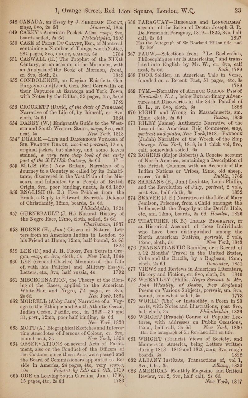 649 650 651 652 654 CANADA, an Essay by J. SHertDAN Hoaan, maps, 8vo, 28 6d Montreal, 1855 CAREY’s American Pocket Atlas, maps, 8vo, boards soiled, 2s 6d Philadelphia, 1805 CASE of Peter Du Catvet, Esq., ot Montreal, containing a Number of Things, worthNotice, 284 pages, 8vo, UNCUT, SCARCE, 5s 1784 CASWALL (H.) The Prophet of the XITXth Century, or an account of the Mormons, with an Analysis of the Book of Mormon, front,, cr. 8vo, cloth, 3s 18438 CONDOLENCE, an Elegiac Epistle to Gen. Burgoyne and}Lieut, Gen. Earl Cornwallis on their Captures at Saratoga and York Town, with Notes by the Editor, 32 pages, 4to, 3s 6d 1782 CROCKETT (David, of the State of Tennessee) Narrative of the Life of, by himself, cr. 8vo, cloth, 2s 6d 1834 DARBY (W.) Emigrant’s Guide to the West- ern and South Western States, maps, 8vo, calf neat, 5s New York, 1813 655 656 657 658 659 660 661 662 663 664 Sir Francis DRAKE, woodcut portrait, 12mo, original jacket, but shabby, and some leaves stained, a very rare chap book of the early part of the XVIIIth Century, 8s 6d 17-— ELLIS (Mr.) New Britain, Narrative of a Journey to a Country so called by its Inhabi- tants, discovered in the Vast Plain of the Mis- souri, and Inhabited by a People of British Origin, 8vo, poor binding, uncut, 3s 6d 1820 ENGLISH (G. B.) Five Pebbles from the Brook, a Reply to Edward Everett’s Defence of Christianity, 12mo, boards, 2s 6d Philadelphia, 1824 GUENEBAULT (J. H.) Natural History of the Negro Race, 12mo, cloth, soiled, 2s 6d Charlestown, 1837 HORNE (H., Jun.) Citizen of Nature, Let- ters from an American Indian in London to his Friend at Home, 12mo, half bound, 2s 6d 1823 LEE (D.) and J. H. Frost, Ten Years in Ore- gon, map, cr. 8vo, cloth, 8s New York, 1844 LEE (General Charles) Memoirs of the Life of, with his Political and Military Essays, Letters, etc., 8vo, half russia, 4s 1792 MISCEGENATION, the Theory of the Blen- ing of the Races, applied to the American White Man and Negro, 72 pages, cr. 8vo, 2s 6d New York, 1864 MORRELL (Abby Jane) Narrative of a Voy- age to the Ethiopic and South Atlantic Ocean, Indian Ocean, Pacific, etc., in 1829—30 and 31, port., 12mo, poor half binding, 4s 6d New York, 1833 MOTT (A.) Biographical Sketches and Interes- ting Anecdotes of Persons of Colour, cr. 8vo, bound neat, 3s New York, 1854 OBSERVATIONS on several Acts of Parlia- ment, also on the Conduct of the Officers of the Customs since those Acts were passed and the Board of Commissioners appointed to Re- side in America, 24 pages, 4to, very scarce, 10s Printed by Edis and ill, 1719 15 pages, 4to, 2s 6d 1783 a 666 667 668 669 670 671 672 oo 67 674 675 676 677 678 679 680 681 682 683 23 PARAGUAY—Renacier and LonGcHAMps’ account of the Reign of Doctor Joseph G, R, De Francia in Paraguay, 1819-—1825, 8vo, half calf, 38 6d 1827 fly leaf. PAUW.—Selections from “Le Recherches, Philosophiques sur la Americains,” and trans- lated into English by Mr. W., cr. 8vo, calf neat, 2s 6d Bath, 1789 POOR Soldier, an American Tale in Verse, founded on a Recent Fact, 51 pages, 4to, 3s 1789 PYM.—Narrative of ARTHUR GoRDON Pym of Nantucket, N.A., being Extraordinary Adven- tures and Discoveries in the 84th Parallel of S. L., er. 8vo, cloth, 3s 1888 RIGHT and Wrong in Massachusetts, sm, 12mo, cloth, 2s 6d Boston, 1839 RILEY (James) Authentic Narrative of the Loss of the American Brig Commerce, map, portrait and plates,New York,1818—Pappock (Judah) Narrative of the Wreck of the Ship Oswego, New York, 1818, in 1 thick vol, 8vo, calf, somewhat soiled, 6s ROGERS (Major Roberts) A Concise account of North America, containing a Description of the British Colonies, with an Account of the Indian Nations or Tribes, 12mo, old sheep, scarce, 78 6d Dublin, 1769 SARRANS (B., Jun.) Layfette, Louis Phillip, and the Revolution of July, portrait, 2 vols, post 8vo, half cloth, 3s 1882 SEAVER (J. E.) Narrative of the Life of Mary Jemison, Prisoner, from a Child amongst the Indians,with the Tragedy at the Devil’s Hole, etc., sm. 12mo, boards, 28 6d Howden, 1826 THATCHER (B. B.) Inpran Broarapuy, or an Historical Account of those Individuals who have been distinguished among the North American Natives, portrait, 2 vols, 12mo, cloth, 5s New York, 18438 TRANSATLANTIC Rambles, or a Record of a 12 Months’ Travel in the United States, Cuba and the Brazils, by a Rugbean, 12mo, cloth, 2s 6d Doncaster, 1851 VIEWS and Reviews in American Literature, History and Fiction, cr. 8vo, cloth, 8s 1846 WHEATLEY (Phillis, Negro Servant to Mr, John Wheatley, of Boston, New LHngland) Poems on Various Subjects, portrait, sm. 8vo, bound, somewhat soiled, 5s 1773 WORLD (The) or Instability, a Poem in 20 parts, with Notes and illustrations, post 8vo, half cloth, 8s Philadelphia, 1836 WRIGHT (Francis) Course of Popular Lec- tures, with addresses on Public Occasions, 12mo, half calf, 3s 6d New York, 1880 Has the autograph of Sir Rowland Hill on title. WRIGHT (Francis) Views of Society, and Manners in America, being Letters written during 1818—1819 and 1820, map, 8vo, rough boards, 3s 1822 ALBANY Institute, Transactions of, vol 1, 8vo, bds., 3s Albany, 1830 AMERICAN Monthly Magazine and Critical Review, vol 2, 8vo, half calf, 28 6d New York, 1817