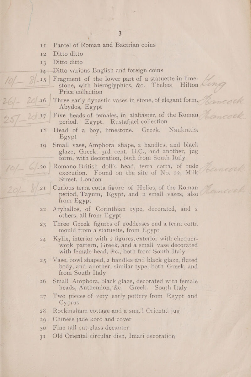 Ti Te 13 M15 16 18 2) 20 25 2D, 23 24. 25 IS) 28 30 31 3 A Parcel of Roman and Bactrian coins Ditto ditto Ditto ditto Price collection Abydos, Egypt Five heads of females, in alabaster, of the Roman period. Egypt. Rustafjael collection Head of a boy, limestone. Greek. Naukratis, Egypt Small vase, Amphora shape, 2 handles, and black glaze, Greek, ard cent. B.C., and another, jug form, with decoration, both from South Italy Romano- British doll’s head, terra cotta, of rude execution. Found on the site of No. 22, Milk Street, London Curious terra cotta figure of Helios, of the Roman period, Tayum, Egypt, and 2 small vases, also from Egypt Aryhallos, of Corinthian type, decorated, and 2 others, all from Egypt Three Greek figures of goddesses end a terra cotta mould from a statuette, from Egypt Kylix, interior with 2 figures, exterior with chequer- work pattern, Greek, and a small vase decorated with female head, &amp;c., both from South Italy Vase, bowl shaped, 2 handles and black glaze, fluted body, and another, similar type, both Greek, and from South Italy Small Amphora, black glaze, decorated with female heads, Anthemion, &amp;c. Greek. South Italy Two pieces of very early pottery from Egypt and _ Cyprus Rockingham cottage and a small Oriental jug Chinese jade koro and cover Fine tall cut-glass decanter