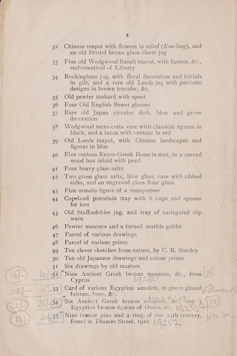 32 o3 a4 So 36 31 38 39 40 AI 42 43 44 45 46 anh 48 49 50 51 52 53 54 ) ayy 4 Chinese teapot with flowers in relief (Aun-lung), and an old Bristol brown glass claret jug Fine old Wedgwood Basalt teapot, with figures, &amp;c., emb!lematical of Liberty Rockingham jug, with floral decoration and initials in gilt, and a rare old Leeds jug with patriotic designs in brown transfer, &amp;c. Old pewter tankard with spout Four Old English flower glasses Rare old Japan circular dish, blue and green decoration Wedgwood terra-cotta vase with classical figures in black, and a tazza with centaur in red Old Leeds teapot, with Chinese landscapes and figures in blue Five curious Russo-Greek Ikons in wax, in a carved wood box inlaid with pearl Four heavy glass salts Two green glass salts, blue glass vase with ribbed sides, and an engraved glass flour glass Fine ormolu figure of a musqueteer Copeland porcelain tray with 6 cups and spoons for ices Old Staffordshire jug, and tray of variegated slip ware Pewter measure and a turned marble goblet Parcel of various drawings Parcel of various prints Ten clever sketches from nature, by C. R. Stanley Ten old Japanese drawings'‘and colour prints Six drawings by old masters Cyprus bey, 1alence, DONS, ees Egyptian bronze figures of Osiris, &amp;c.  Nine bronze pins and a ring, of the r4th SNe found in Thames Street, 1910 {, * ia]