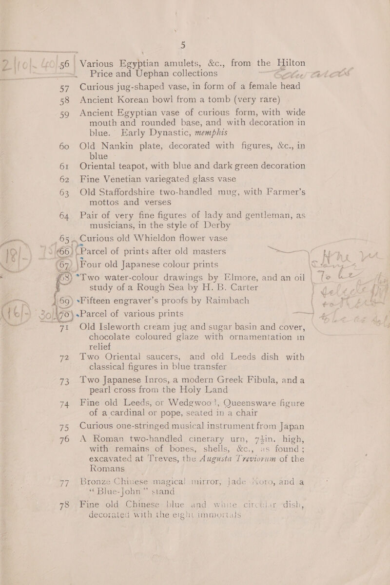  56 | “ 5i/ 58 ob) 60 61 62 3 64 O54 (66) 62,  Te 73 U4 T5 76 a i. 78 é Various Egyptian amulets, &amp;c., from the aos Price and Uephan collections eof’, Curious jug-shaped vase, in form of a female feat Ancient Korean bowl from a tomb (very rare) Ancient Egyptian vase of curious form, with wide mouth aad rounded base, and with decoration in blue. Early Dynastic, memphis Old Nankin plate, decorated with figures, &amp;c., in blue: - Oriental teapot, with blue and dark green decoration Fine Venetian variegated glass vase mottos and verses Pair of very f fine figures of lady and gentleman, as musicians, in the style of Derby study of a Rough Sea by H. B. Carter Old Isleworth cream jug and sugar basin and cover, chocolate coloured glaze with ornamentation in relief Two Oriental saucers, and old Leeds dish with classical figures in blue transfer Two Japanese Inros, a modern Greek Fibula, anda pearl cross from the Holy Land Fine old Leeds, or Wedgwoo!, Queensware figure of a cardinal or pope, seated in a chair Curious one-stringed musical instrument from Japan A Roman two-handled cinerary urn, 74in. high, with remains of bones, shells, &amp;c., as found; excavated at Treves, the Augusta Tveviovum of the komans Bronze Chinese magica! mirror, jade oro, and a “ Blue-John ” stand decorated with the eight immortals