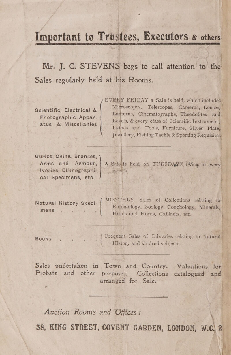 ® im  NMirv' f.. G STEVENS begs to call attention to thn Sales regularly held at his Rooms. EVERY FRIDAY a Sale is held, which includa ; Microscopes, Telescopes, Cameras, Lensee - = . . Ld s &amp; { i cid hig a Tease! Lanterns, Cinematographs, Theodolites am Levels, &amp; every class of Scientific Instrument Lathes and Tools, Furniture, Silver Platé Jewellery, Fishing Tackle &amp; Sporting Requisite: Photographic Appar- atus &amp; Miscellanies Curios, China, Bronzes, | i Arms and Armour, | A Satejis held on TUESDAYS. t¥icasin evert Ivorigs, hebaly liga, : ‘ith cal Specimens, etc.  i  Natural History Speci- Entomology, Zoology, Conchology, Minerals: mens MONTHEY Sales of Collections relating té Heads and Horns, Cabinets, etc.   Books | Freguent Sales of Lubraries relating to Naturaa History and kindred subjects.   \ Sales undertaken in Town and Country. Valuations for Probate and other purposes. Collections catalogued anc arranged for Sale. a ; aw ’  =  Auction Rooms and Offices: a 58, KING STREET, COVENT GARDEN, LONDON, W.¢) &amp;