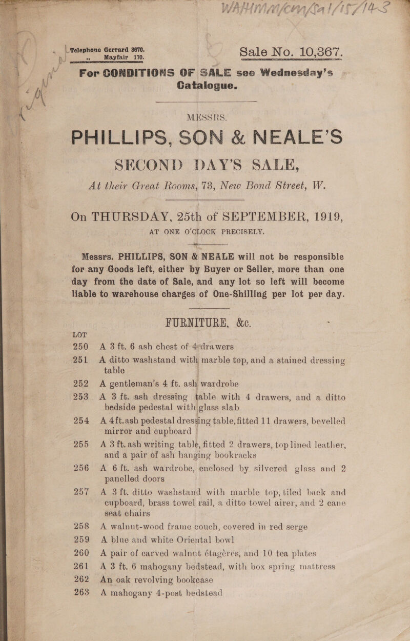  *   Telephone Gerrard 3670, c = pega boca Sale No. 10,367. For CONDITIONS OF SALE see Wednesday's Catalogue. MESSRS. SECOND DAY’S SALE,   AT ONE O'CLOCK PRECISELY. LOT 251 252 253 255 256 257 258 259 260 261 262 263 FURNITURE, &amp;c. A ditto washstand wit marble top, and a stained dressing table ) A gentleman’s 4 ft. ash wardrobe A 3 ft. ash dressing table with 4 drawers, and a ditto bedside pedestal with glass slab mirror and cupboard — A 3 ft.ash writing table, fitted 2 drawers, top lined leather, and a pair of ash hanging bookracks A 6 ft. ash wardrobe, enclosed by silvered glass and 2 panelled doors A 3 ft. ditto washstand with marble top, tiled back and cupboard, brass towel rail, a ditto towel airer, and 2 cane seat chairs | A walnut-wood frame couch, covered in red serge A blue and white Oriental bow] A pair of carved walnut étagéres, and 10 tea plates A 3 ft. 6 mahogany bedstead, with box spring mattress An oak revolving bookease A mahogany 4-post bedstead 