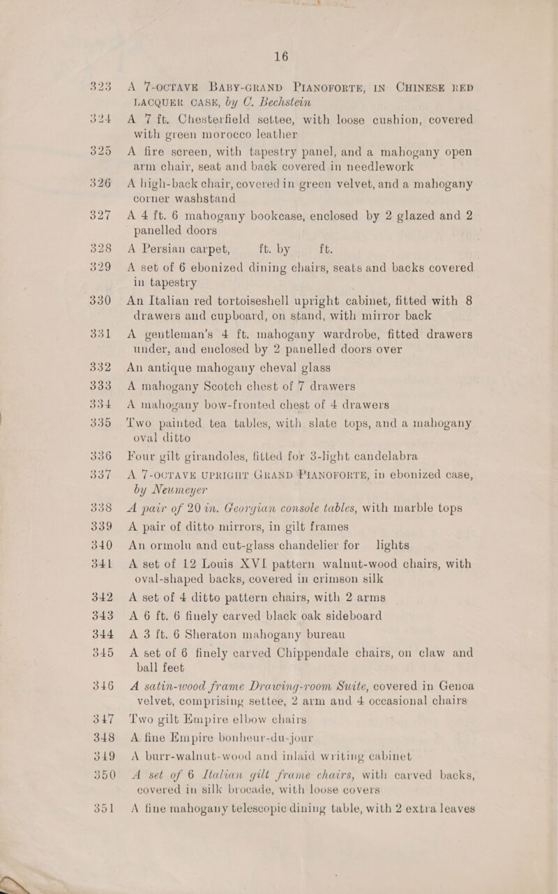 A T-OCTAVE BABY-GRAND PIANOFORTE, IN) CHINESE RED LACQUER CASE, by C. Bechstein A 7 ft. Chesterfield settee, with loose cushion, covered with green morocco leather A fire screen, with tapestry panel, and a mahogany open arm chair, seat and back covered in needlework A high-back chair, covered in green velvet, and a mahogany corner washstand A 4 ft. 6 mahogany bookcase, enclosed by 2 glazed and 2 panelled doors A Persian carpet, ft. by ft. A set of 6 ebonized dining chairs, seats and backs covered in tapestry | An Italian red tortoiseshell upright cabinet, fitted with 8 drawers and cupboard, on stand, with mirror back A gentleman’s 4 ft. mahogany wardrobe, fitted drawers under, and enclosed by 2 panelled doors over An antique mahogany cheval glass A mahogany Scotch chest of 7 drawers A mahogany bow-fronted chest of 4 drawers Two painted tea tables, with slate tops, and a mahogany oval ditto | Four gilt girandoles, fitted for 3-light candelabra A. 7-OCTAVE UPRIGHT GRAND PIANOFORTE, in ebonized case, by Newmeyer A pair of 20 in. Georgian console tables, with marble tops A pair of ditto mirrors, in gilt frames An ormolu and cut-glass chandelier for lights A. set of 12 Louis XVI pattern walnut-wood chairs, with oval-shaped backs, covered in crimson silk A set of 4 ditto pattern chairs, with 2 arms A 6 ft. 6 finely carved black oak sideboard A 3 ft. 6 Sheraton mahogany bureau A set of 6 finely carved Chippendale chairs, on claw and ball feet A satin-wood frame Drawing-room Suite, covered in Genoa velvet, comprising settee, 2 arm and 4 occasional chairs Two gilt Empire elbow chairs A fine Empire bonheur-du-jour A burr-walnut-wood and inlaid writing cabinet A set of 6 Ltalian gilt frame chairs, with carved backs, covered in silk brocade, with loose covers A fine mahogany telescopic dining table, with 2 extra leaves