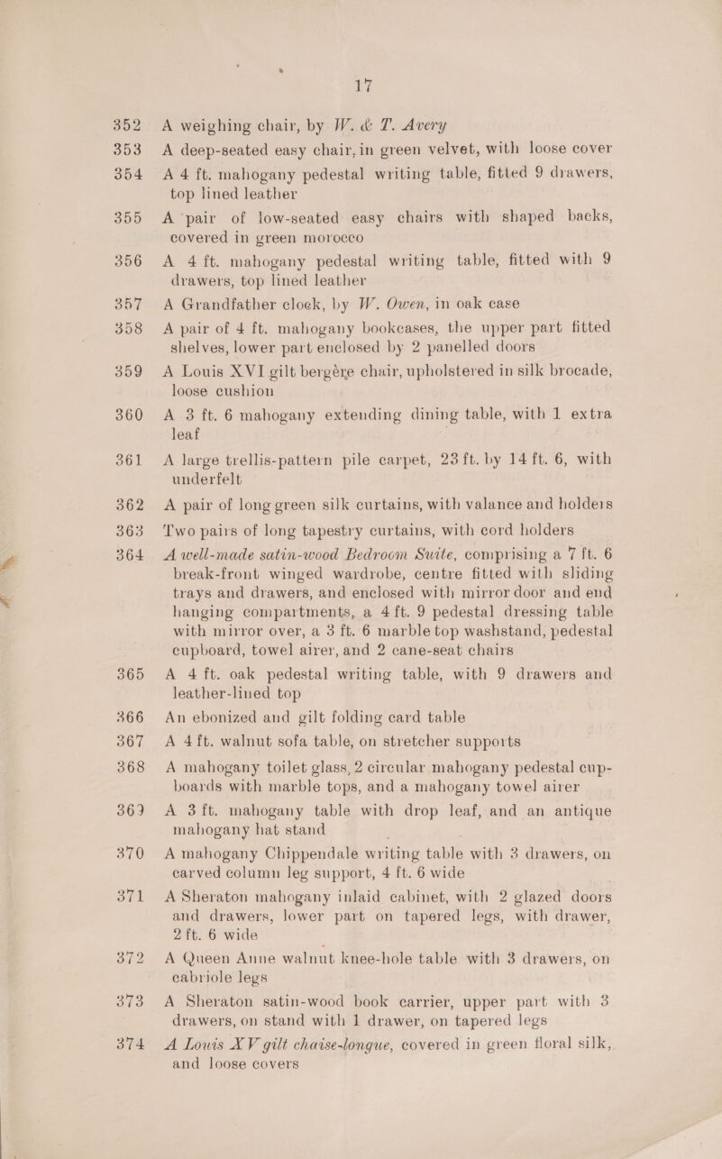 302 353 354 355 356 357 358 359 360 361 362 363 364 365 366 367 368 370 374 ay A weighing chair, by W. &amp; T. Avery A deep-seated easy chair, in green velvet, with loose cover A 4 ft. mahogany pedestal writing table, fitted 9 drawers, top lined leather A pair of low-seated easy chairs with shaped backs, covered in green morocco A 4 ft. mahogany pedestal writing table, fitted with 9 drawers, top lined leather A Grandfather cloek, by W. Owen, in oak case A pair of 4 ft. mahogany bookcases, the upper part fitted shelves, lower part enclosed by 2 panelled doors A Louis XVI gilt bergére chair, upholstered in silk brocade, loose cushion A 3 ft. 6 mahogany extending dining table, with 1 extra leaf | A large trellis-pattern pile carpet, 23 ft. by 14 ft. 6, with underfelt A pair of long green silk curtains, with valance and holders Two pairs of long tapestry curtains, with cord holders A well-made satin-wood Bedroom Suite, comprising a 7 ft. 6 break-front winged wardrobe, centre fitted with sliding trays and drawers, and enclosed with mirror door and end hanging compartments, a 4ft. 9 pedestal dressing table with mirror over, a 3 ft. 6 marble top washstand, pedestal cupboard, towel airer, and 2 cane-seat chairs A 4 ft. oak pedestal writing table, with 9 drawers and leather-lined top An ebonized and gilt folding ecard table A 4ft. walnut sofa table, on stretcher supports A mahogany toilet glass, 2 circular mahogany pedestal cup- boards with marble tops, and a mahogany towel airer A 3ft. mahogany table with drop leaf, and an antique mahogany hat stand A mahogany Chippendale poring able with 3 drawers, on carved column leg support, 4 ft. 6 wide A Sheraton mahogany inlaid cabinet, with 2 glazed doors and drawers, lower part on tapered legs, with drawer, 2 ft. 6 wide A Queen Anne walnut knee-hole table with 3 drawers, on cabriole legs | A Sheraton satin-wood book carrier, upper Pratt with 3 drawers, on stand with 1 drawer, on tapered legs A Lowis XV gilt chaise-longue, covered in green floral silk, and loose covers
