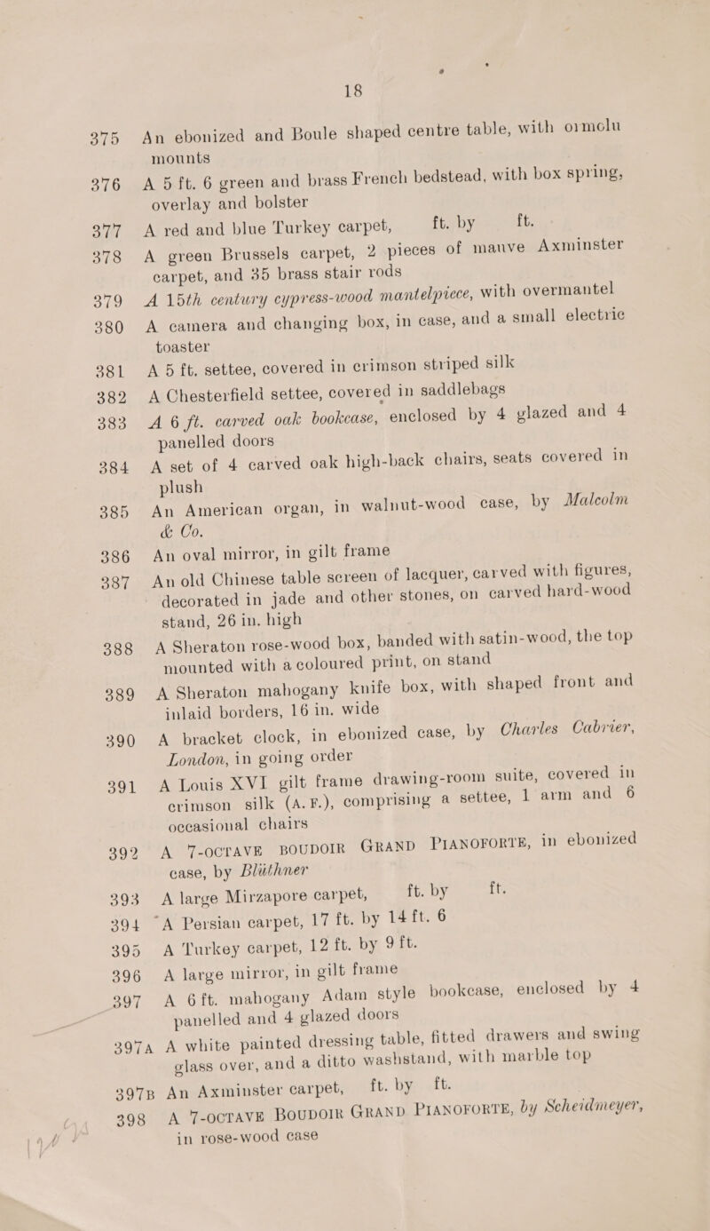 An ebonized and Boule shaped centre table, with ormolu mounts A 5 ft. 6 green and brass French bedstead, with box spring, overlay and bolster A red and blue Turkey carpet, ft. by ft. A green Brussels carpet, 2 pieces of mauve Axminster carpet, and 35 brass stair rods A 15th century cypress-wood mantelpiece, with overmantel A camera and changing box, in case, and a small electric toaster A 5 ft. settee, covered in crimson striped silk A Chesterfield settee, covered in saddlebags A 6 ft. carved oak bookcase, enclosed by 4 glazed and 4 panelled doors A set of 4 carved oak high-back chairs, seats covered in plush An American organ, in walnut-wood case, by Malcolm &amp; Co. An oval mirror, in gilt frame An old Chinese table screen of lacquer, carved with figures, decorated in jade and other stones, on carved hard-wood stand, 26 in. high A Sheraton rose-wood box, banded with satin-wood, the top mounted with a coloured print, on stand A Sheraton mahogany knife box, with shaped front and inlaid borders, 16 in. wide A bracket clock, in ebonized case, by Charles Cabrier, London, in going order A Louis XVI gilt frame drawing-room suite, covered in crimson silk (A.F.), comprising a settee, 1 arm and 6 occasional chairs A Y-ocravVE BOUDOIR GRAND PIANOFORTE, in ebonized case, by Bluthner A large Mirzapore carpet, ft. by ft. A Turkey carpet, 12 ft. by 9 ft. A large mirror, in gilt frame A 6ft. mahogany Adam style bookease, enclosed by 4 panelled and 4 glazed doors glass over, and a ditto washstand, with marble top 398 A 7-ocTAVE BouboIk GRAND PIANOFORTE, by Scheidmeyer, in rose-wood case