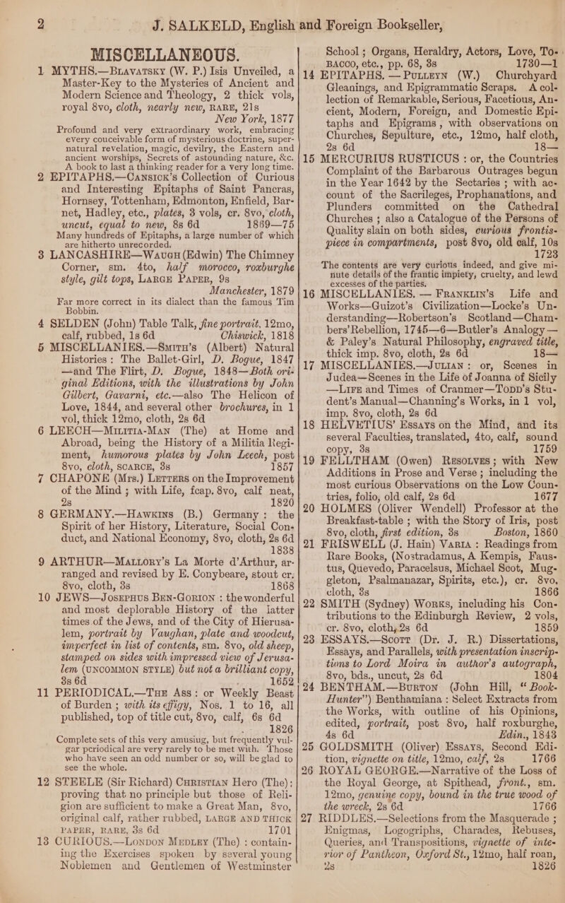 MISCELLANEOUS. 1 MYTHS.—Bravatsxy (W. P Master-Key to the Mysteries of Ancient and Modern Science and Theology, 2 thick vols, royal 8vo, cloth, nearly new, RARE, 21s New York, 1877 Profound and very extraordinary work, embracing every couceivable form of mysterious doctrine, super- natural revelation, magic, devilry, the Eastern and ancient worships, Secrets of astounding nature, &amp;c. A book to last a thinking reader for a very long time. 2 EPITAPHS.—Cansicx’s Collection of Curious and Interesting Epitaphs of Saint Pancras, Hornsey, Tottenham, Edmonton, Enfield, Bar- net, Hadley, etc., plates, 3 vols, cr. 8vo, cloth, uncut, equal to new, 8s 6d 1869—75 Many nundteds of Epitaphs, a large number of which are hitherto unrecorded. 3 LANCASHIRE—Wavcu (Edwin) The Chimney Corner, sm. 4to, half morocco, roxburghe style, gilt tops, LARGE PAPER, 9s Manchester, 1879 a mer correct in its dialect than the famous Tim oO 4 SELDEN (John) Table Talk, fine portrait, 12mo, calf, rubbed, 1s 6d Chiswick, 1818 5 MISCELLANIES.—Smirn’s (Albert) Natural Histories: The Ballet-Girl, D. Bogue, 1847 —and The Flirt, D. Bogue, 1848—Both ori- ginal Editions, with the illustrations by John Gilbert, Gavarni, etc.—also The Helicon of Love, 1844, and several other brochures, in 1 vol, thick 12mo, cloth, 2s 6d 6 LEECH—Mztritra-Man (The) at Home and Abroad, being the History of a Militia Negi- ment, humorous plates by John Leech, post 8vo, cloth, SCARCE, 3s 1857 7 CHAPONE (Mrs.) Letters on the Improvement of the Mind ; with Life, fcap. 8vo, calf neat, Saas 1820 8 GERMANY.—Hawkins (B.) Germany: the Spirit of her History, Literature, Social Con- duct, and National Economy, 8vo, cloth, 2s 6d 1838 9 ARTHUR—Mattory’s La Morte d’Arthur, ar- ranged and revised by EH. Conybeare, stout cr. 8vo, cloth, 3s 1868 10 JEWS—Josrpuus BEN-GorION : the wonderful and most deplorable History of the latter times of the Jews, and of the City of Hierusa- lem, portrait by Vaughan, plate and woodcut, imperfect in list of contents, sm. 8vo, old sheep, stamped on sides with impressed view of Jerusa- lem (UNCOMMON STYLE) but not a brilliant copy, 3s 6d 1652 11 PERIODICAL.—Tue Ass: or Weekly Beast of Burden ; with tts effigy, Nos. 1 to 16, all published, top of title cut, 8vo, calf, 6s 6d “is, £826 Complete sets of this very amusiug, but frequently vul- gar pcriodical are very rarely to be met with. ‘Those who have seen an odd number or so, will be glad to see the whole. 12 STEELE (Sir Richard) Curistian Hero (The); proving that no principle but those of Reli- gion are sufficient to make a Great Man, 8vo, original calf, rather rubbed, LARGE AND THICK PAPER, RARE, 3s 6d 1701 13 CURIOUS.—Lonpbon Muptey (The). : contain- ing the Exercises spoken by several young Noblemen and Gentlemen of Westminster School ; Organs, Heraldry, Actors, eh To-: BACCO, ote., pp. 68, 3s 1730—1 EPITAPHS, — Putieyn (W.) Churchyard Gleanings, and Epigrammatic Scraps. A col- lection of Remarkable, Serious, Facetious, An- cient, Modern, Foreign, and Domestic Epi- taphs and Epigrams, with observations on Churches, Sepulture, etc., 12mo, half cloth, 2s 6d 18— 15 MERCURIUS RUSTICUS : or, the Countries Complaint of the Barbarous Outrages begun in the Year 1642 by the Sectaries ; with ac; count of the Sacrileges, Prophanations, and Plunders committed on the Cathedral Churches ; also a Catalogue of the Persons of Quality slain on both sides, curious frontis- piece in compartments, post 8vo, old calf, im 17238 The contents are very curious indeed, and give mi- nute details of the frantic impiety, cruelty, and lewd excesses of the parties. 16 MISCELLANIES. — Franxuin’s’ Life and Works—Guizot’s Civilization—Locke’s Un- derstanding—Robertson’s Scotland—Cham- bers’ Rebellion, 1745—6—Butler’s Analogy — &amp; Paley’s Natural Philosophy, engraved title, thick imp. 8vo, cloth, 2s 6d 18 17 MISCELLANIES.—Jutian: or, Scenes in Judea—Scenes in the Life of Joanna of Sicily —LireE and Times of Cranmer—Topp’s Stu- dent’s Manual—Channing’s Works, in 1 vol, imp. 8vo, cloth, 2s 6d 18 HELVETIUS’ Essays on the Mind, and its ee eee translated, 4to, calf, sound copy, 1759 19 PELLTHAM (Owen) ResoLves; with New Additions in Prose and Verse ; including the most curious Observations on the Low Coun- tries, folio, old calf, 2s 6d 1677 20 HOLMES (Oliver Wendell) Professor at the Breakfast-table ; with the Story of Iris, post 8vo, cloth, first edition, 3s Boston, 1860 21 FRISWELL (J. Hain) Varia : Readings from Rare Books, (Nostradamus, A Kempis, Faus- tus, Quevedo, Paracelsus, Michael Scot, Mug- gleton, Psalmanazar, Spirits, etc.), cr. 8vo, cloth, 3s 1866 22 SMITH (Sydney) Works, including his Con- tributions to the Edinburgh Review, 2 vols, cr. 8vo, cloth)2s 6d 1859 23 ESSAYS.—Scorr (Dr. J. R.) Dissertations, Essays, and Parallels, with presentation inscrip- tions to Lord Moira in author's autograph, 8vo, bds., uncut, 2s 6d 1804 24 BENTHAM.—Bourton (John Hill, ‘ Book- Hunter’) Benthamiana : Select Extracts from — _the Works, with outline of his Opinions, edited, portrait, post 8vo, half roxburghe, 4s 6d Edin., 1843 25 GOLDSMITH (Oliver) Essays, Second Edi- tion, vignette on title, 12mo, calf, 2s 1766 26 ROYAL GEORGE.—Narrative of the Loss of the Royal George, at Spithead, froné., sm. 12mo, genuine copy, bound in the true wood of the wreck, 28 6d 1766 27 RIDDLES. —Selections from the Masquerade ; Enigmas, Logogriphs, Charades, Rebuses, Queries, and Transpositions, vignette of inte- rior of Pantheon, Oxford St., 12mo, half roan, 28 1826